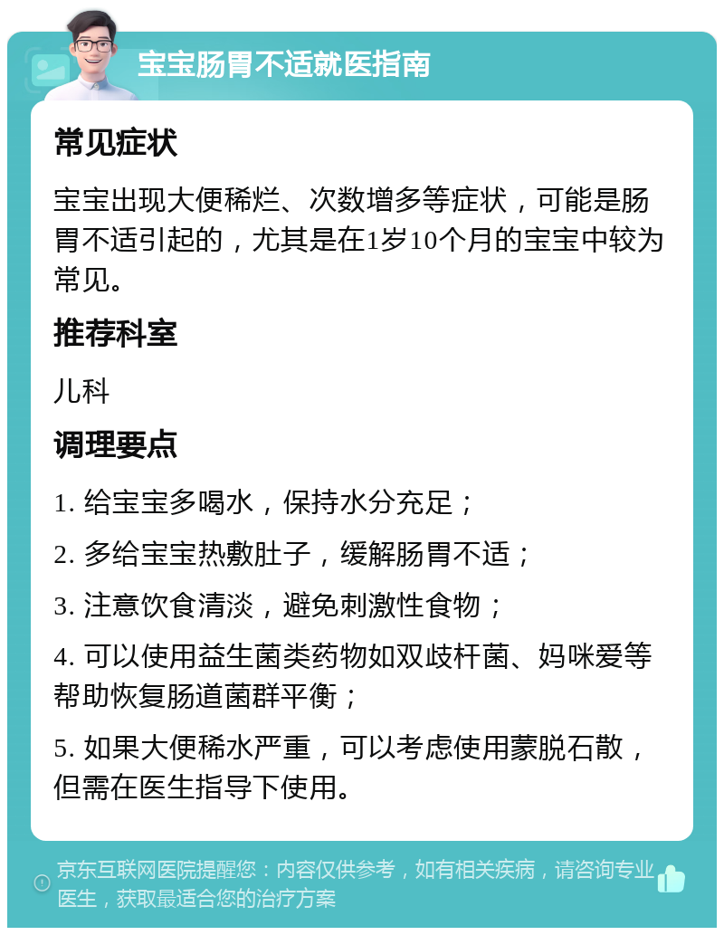 宝宝肠胃不适就医指南 常见症状 宝宝出现大便稀烂、次数增多等症状，可能是肠胃不适引起的，尤其是在1岁10个月的宝宝中较为常见。 推荐科室 儿科 调理要点 1. 给宝宝多喝水，保持水分充足； 2. 多给宝宝热敷肚子，缓解肠胃不适； 3. 注意饮食清淡，避免刺激性食物； 4. 可以使用益生菌类药物如双歧杆菌、妈咪爱等帮助恢复肠道菌群平衡； 5. 如果大便稀水严重，可以考虑使用蒙脱石散，但需在医生指导下使用。