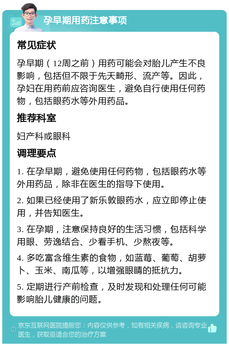 孕早期用药注意事项 常见症状 孕早期（12周之前）用药可能会对胎儿产生不良影响，包括但不限于先天畸形、流产等。因此，孕妇在用药前应咨询医生，避免自行使用任何药物，包括眼药水等外用药品。 推荐科室 妇产科或眼科 调理要点 1. 在孕早期，避免使用任何药物，包括眼药水等外用药品，除非在医生的指导下使用。 2. 如果已经使用了新乐敦眼药水，应立即停止使用，并告知医生。 3. 在孕期，注意保持良好的生活习惯，包括科学用眼、劳逸结合、少看手机、少熬夜等。 4. 多吃富含维生素的食物，如蓝莓、葡萄、胡萝卜、玉米、南瓜等，以增强眼睛的抵抗力。 5. 定期进行产前检查，及时发现和处理任何可能影响胎儿健康的问题。