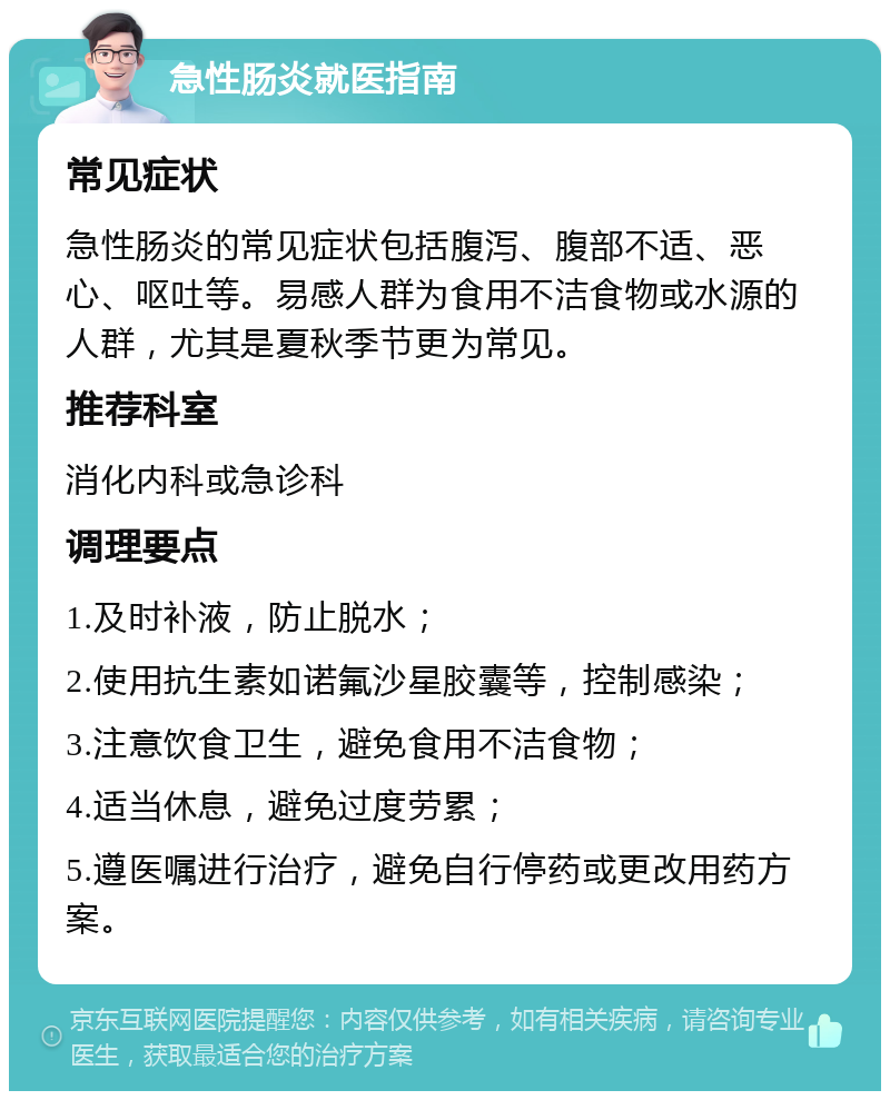 急性肠炎就医指南 常见症状 急性肠炎的常见症状包括腹泻、腹部不适、恶心、呕吐等。易感人群为食用不洁食物或水源的人群，尤其是夏秋季节更为常见。 推荐科室 消化内科或急诊科 调理要点 1.及时补液，防止脱水； 2.使用抗生素如诺氟沙星胶囊等，控制感染； 3.注意饮食卫生，避免食用不洁食物； 4.适当休息，避免过度劳累； 5.遵医嘱进行治疗，避免自行停药或更改用药方案。