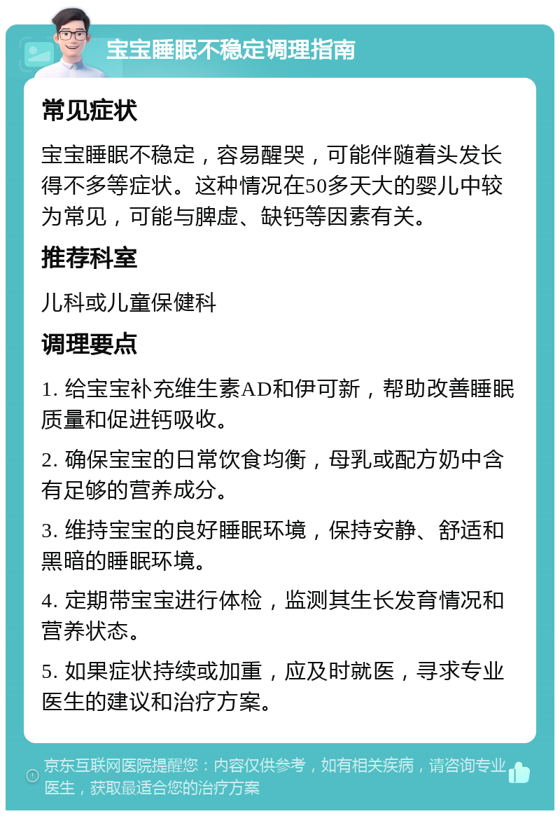 宝宝睡眠不稳定调理指南 常见症状 宝宝睡眠不稳定，容易醒哭，可能伴随着头发长得不多等症状。这种情况在50多天大的婴儿中较为常见，可能与脾虚、缺钙等因素有关。 推荐科室 儿科或儿童保健科 调理要点 1. 给宝宝补充维生素AD和伊可新，帮助改善睡眠质量和促进钙吸收。 2. 确保宝宝的日常饮食均衡，母乳或配方奶中含有足够的营养成分。 3. 维持宝宝的良好睡眠环境，保持安静、舒适和黑暗的睡眠环境。 4. 定期带宝宝进行体检，监测其生长发育情况和营养状态。 5. 如果症状持续或加重，应及时就医，寻求专业医生的建议和治疗方案。