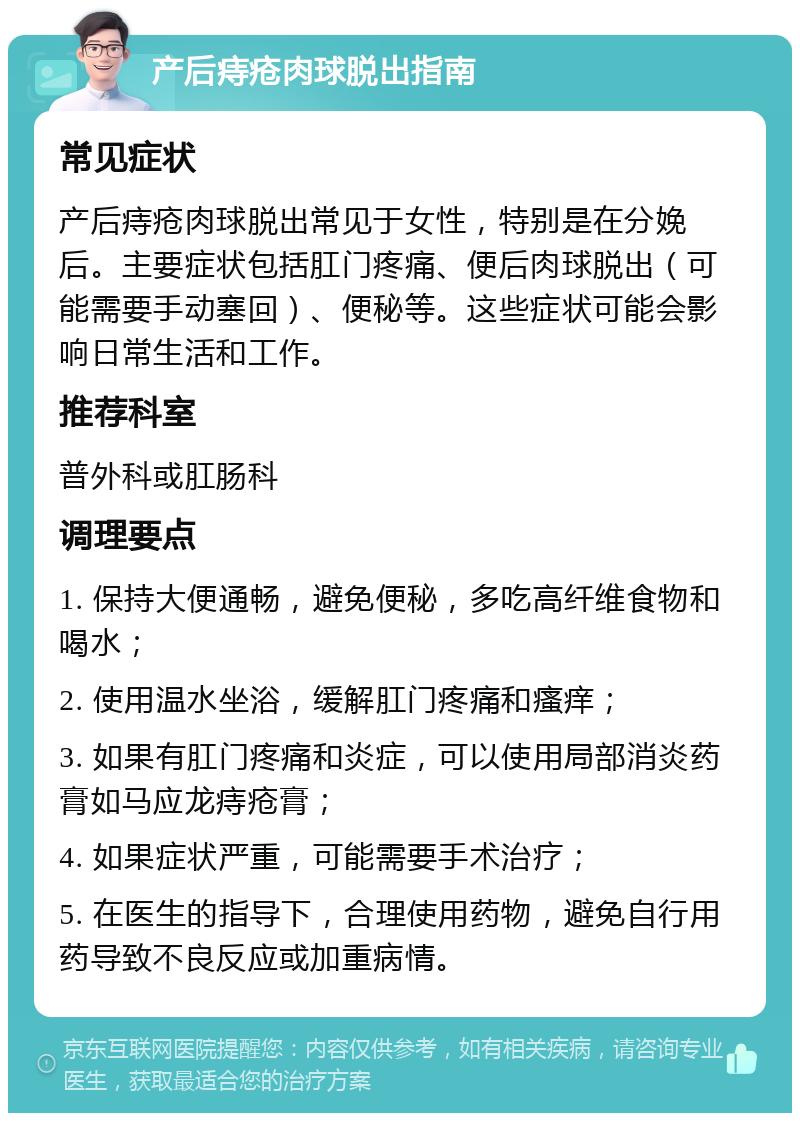 产后痔疮肉球脱出指南 常见症状 产后痔疮肉球脱出常见于女性，特别是在分娩后。主要症状包括肛门疼痛、便后肉球脱出（可能需要手动塞回）、便秘等。这些症状可能会影响日常生活和工作。 推荐科室 普外科或肛肠科 调理要点 1. 保持大便通畅，避免便秘，多吃高纤维食物和喝水； 2. 使用温水坐浴，缓解肛门疼痛和瘙痒； 3. 如果有肛门疼痛和炎症，可以使用局部消炎药膏如马应龙痔疮膏； 4. 如果症状严重，可能需要手术治疗； 5. 在医生的指导下，合理使用药物，避免自行用药导致不良反应或加重病情。