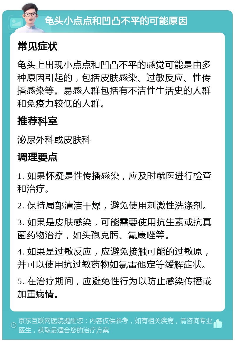 龟头小点点和凹凸不平的可能原因 常见症状 龟头上出现小点点和凹凸不平的感觉可能是由多种原因引起的，包括皮肤感染、过敏反应、性传播感染等。易感人群包括有不洁性生活史的人群和免疫力较低的人群。 推荐科室 泌尿外科或皮肤科 调理要点 1. 如果怀疑是性传播感染，应及时就医进行检查和治疗。 2. 保持局部清洁干燥，避免使用刺激性洗涤剂。 3. 如果是皮肤感染，可能需要使用抗生素或抗真菌药物治疗，如头孢克肟、氟康唑等。 4. 如果是过敏反应，应避免接触可能的过敏原，并可以使用抗过敏药物如氯雷他定等缓解症状。 5. 在治疗期间，应避免性行为以防止感染传播或加重病情。