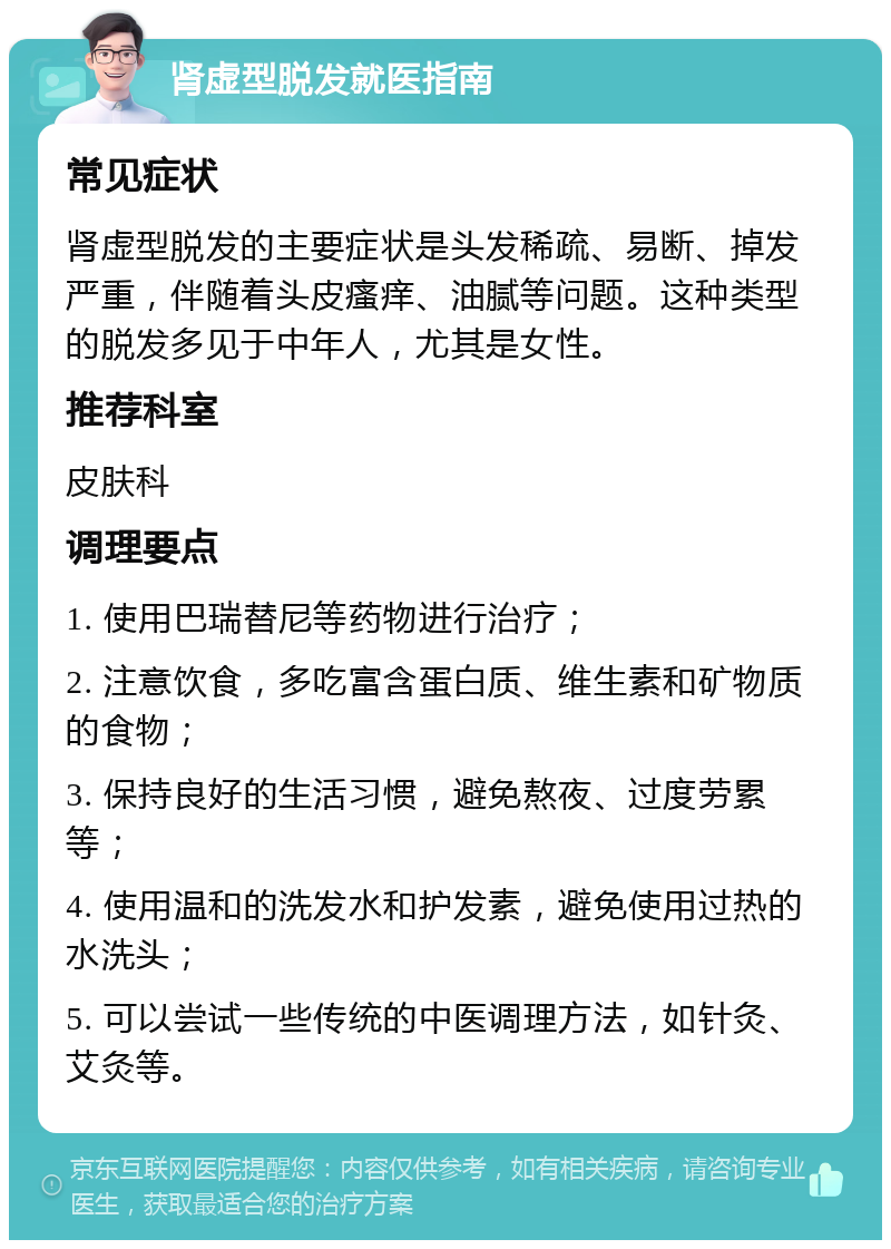 肾虚型脱发就医指南 常见症状 肾虚型脱发的主要症状是头发稀疏、易断、掉发严重，伴随着头皮瘙痒、油腻等问题。这种类型的脱发多见于中年人，尤其是女性。 推荐科室 皮肤科 调理要点 1. 使用巴瑞替尼等药物进行治疗； 2. 注意饮食，多吃富含蛋白质、维生素和矿物质的食物； 3. 保持良好的生活习惯，避免熬夜、过度劳累等； 4. 使用温和的洗发水和护发素，避免使用过热的水洗头； 5. 可以尝试一些传统的中医调理方法，如针灸、艾灸等。