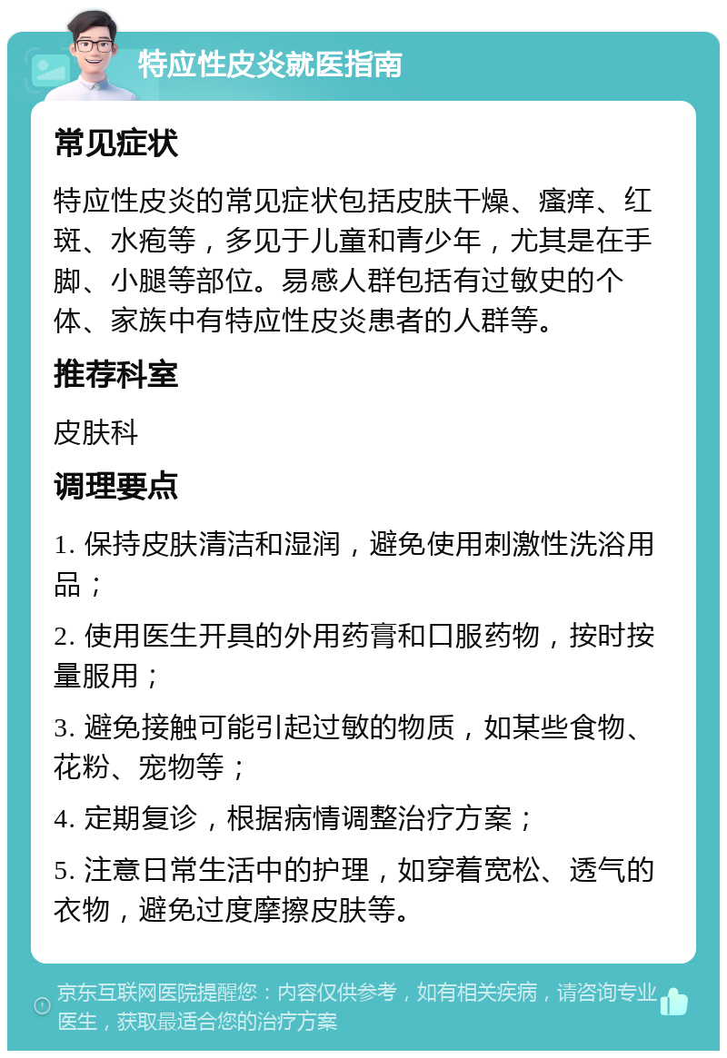 特应性皮炎就医指南 常见症状 特应性皮炎的常见症状包括皮肤干燥、瘙痒、红斑、水疱等，多见于儿童和青少年，尤其是在手脚、小腿等部位。易感人群包括有过敏史的个体、家族中有特应性皮炎患者的人群等。 推荐科室 皮肤科 调理要点 1. 保持皮肤清洁和湿润，避免使用刺激性洗浴用品； 2. 使用医生开具的外用药膏和口服药物，按时按量服用； 3. 避免接触可能引起过敏的物质，如某些食物、花粉、宠物等； 4. 定期复诊，根据病情调整治疗方案； 5. 注意日常生活中的护理，如穿着宽松、透气的衣物，避免过度摩擦皮肤等。