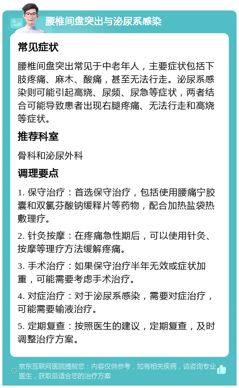 腰椎间盘突出与泌尿系感染 常见症状 腰椎间盘突出常见于中老年人，主要症状包括下肢疼痛、麻木、酸痛，甚至无法行走。泌尿系感染则可能引起高烧、尿频、尿急等症状，两者结合可能导致患者出现右腿疼痛、无法行走和高烧等症状。 推荐科室 骨科和泌尿外科 调理要点 1. 保守治疗：首选保守治疗，包括使用腰痛宁胶囊和双氯芬酸钠缓释片等药物，配合加热盐袋热敷理疗。 2. 针灸按摩：在疼痛急性期后，可以使用针灸、按摩等理疗方法缓解疼痛。 3. 手术治疗：如果保守治疗半年无效或症状加重，可能需要考虑手术治疗。 4. 对症治疗：对于泌尿系感染，需要对症治疗，可能需要输液治疗。 5. 定期复查：按照医生的建议，定期复查，及时调整治疗方案。