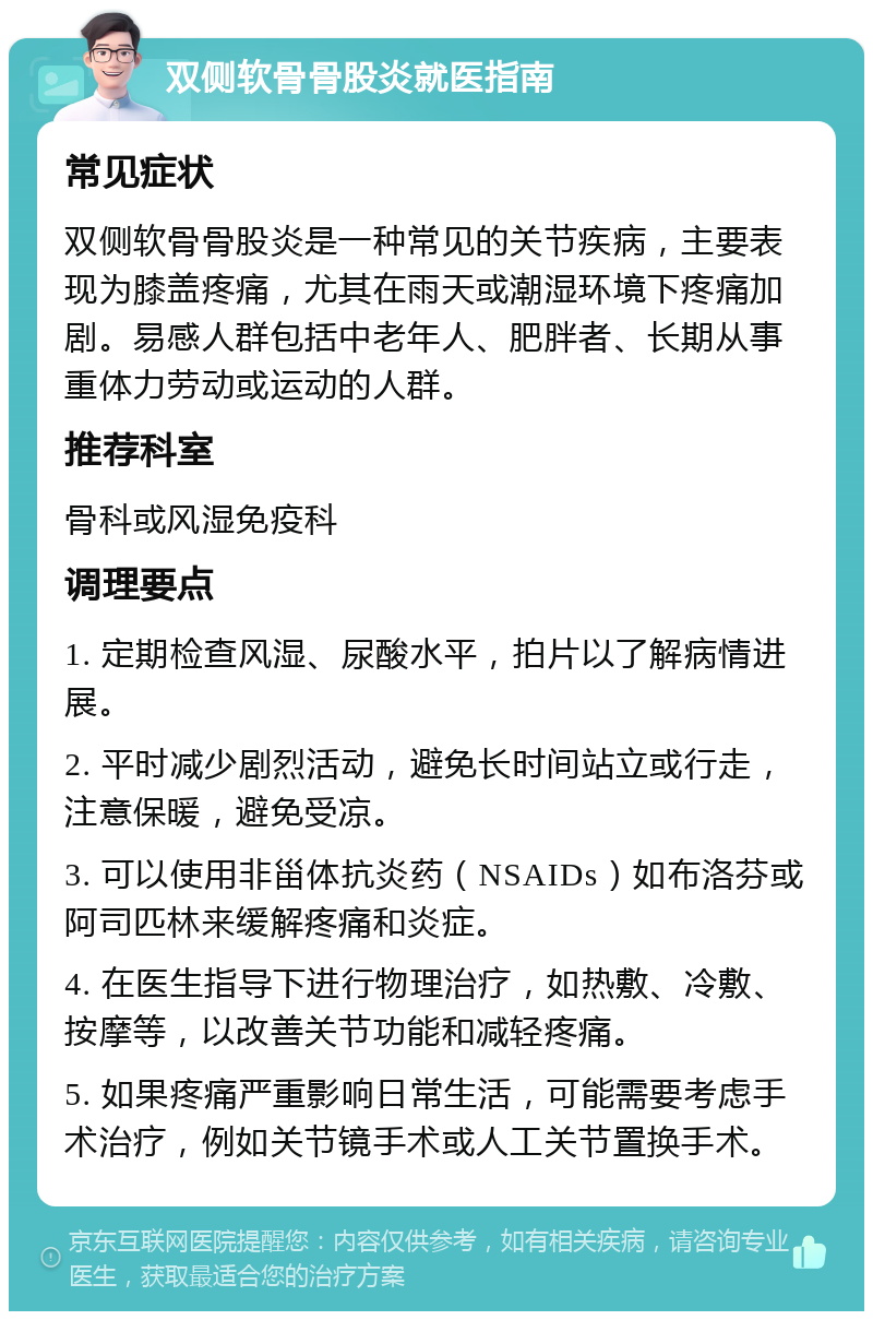 双侧软骨骨股炎就医指南 常见症状 双侧软骨骨股炎是一种常见的关节疾病，主要表现为膝盖疼痛，尤其在雨天或潮湿环境下疼痛加剧。易感人群包括中老年人、肥胖者、长期从事重体力劳动或运动的人群。 推荐科室 骨科或风湿免疫科 调理要点 1. 定期检查风湿、尿酸水平，拍片以了解病情进展。 2. 平时减少剧烈活动，避免长时间站立或行走，注意保暖，避免受凉。 3. 可以使用非甾体抗炎药（NSAIDs）如布洛芬或阿司匹林来缓解疼痛和炎症。 4. 在医生指导下进行物理治疗，如热敷、冷敷、按摩等，以改善关节功能和减轻疼痛。 5. 如果疼痛严重影响日常生活，可能需要考虑手术治疗，例如关节镜手术或人工关节置换手术。