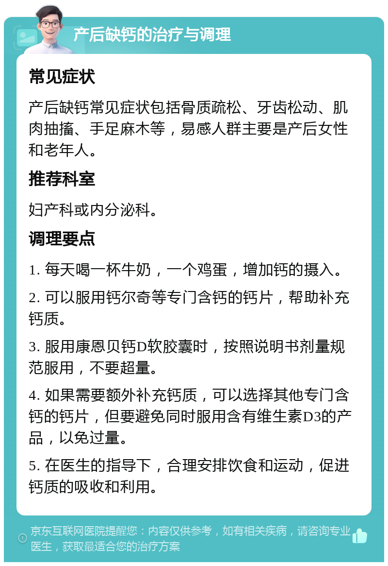 产后缺钙的治疗与调理 常见症状 产后缺钙常见症状包括骨质疏松、牙齿松动、肌肉抽搐、手足麻木等，易感人群主要是产后女性和老年人。 推荐科室 妇产科或内分泌科。 调理要点 1. 每天喝一杯牛奶，一个鸡蛋，增加钙的摄入。 2. 可以服用钙尔奇等专门含钙的钙片，帮助补充钙质。 3. 服用康恩贝钙D软胶囊时，按照说明书剂量规范服用，不要超量。 4. 如果需要额外补充钙质，可以选择其他专门含钙的钙片，但要避免同时服用含有维生素D3的产品，以免过量。 5. 在医生的指导下，合理安排饮食和运动，促进钙质的吸收和利用。