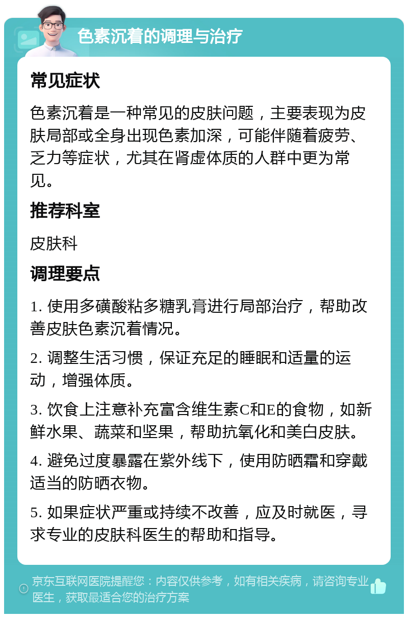 色素沉着的调理与治疗 常见症状 色素沉着是一种常见的皮肤问题，主要表现为皮肤局部或全身出现色素加深，可能伴随着疲劳、乏力等症状，尤其在肾虚体质的人群中更为常见。 推荐科室 皮肤科 调理要点 1. 使用多磺酸粘多糖乳膏进行局部治疗，帮助改善皮肤色素沉着情况。 2. 调整生活习惯，保证充足的睡眠和适量的运动，增强体质。 3. 饮食上注意补充富含维生素C和E的食物，如新鲜水果、蔬菜和坚果，帮助抗氧化和美白皮肤。 4. 避免过度暴露在紫外线下，使用防晒霜和穿戴适当的防晒衣物。 5. 如果症状严重或持续不改善，应及时就医，寻求专业的皮肤科医生的帮助和指导。