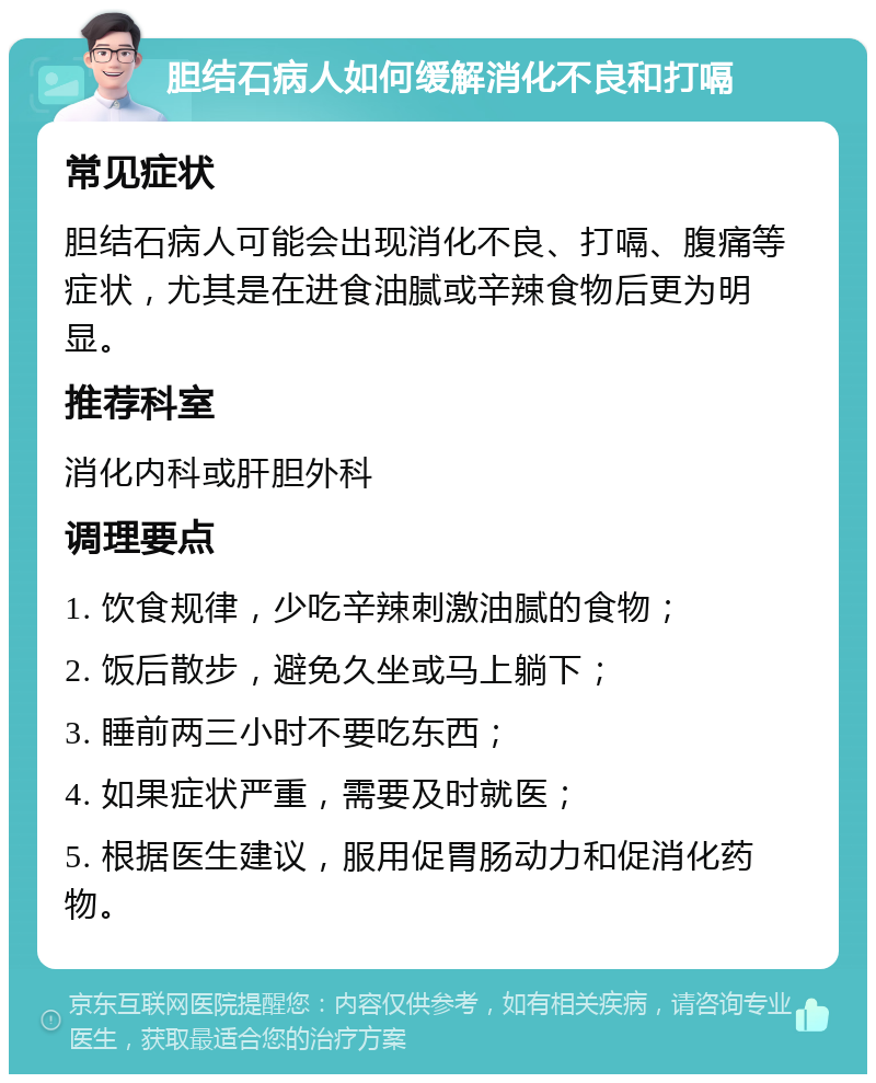 胆结石病人如何缓解消化不良和打嗝 常见症状 胆结石病人可能会出现消化不良、打嗝、腹痛等症状，尤其是在进食油腻或辛辣食物后更为明显。 推荐科室 消化内科或肝胆外科 调理要点 1. 饮食规律，少吃辛辣刺激油腻的食物； 2. 饭后散步，避免久坐或马上躺下； 3. 睡前两三小时不要吃东西； 4. 如果症状严重，需要及时就医； 5. 根据医生建议，服用促胃肠动力和促消化药物。