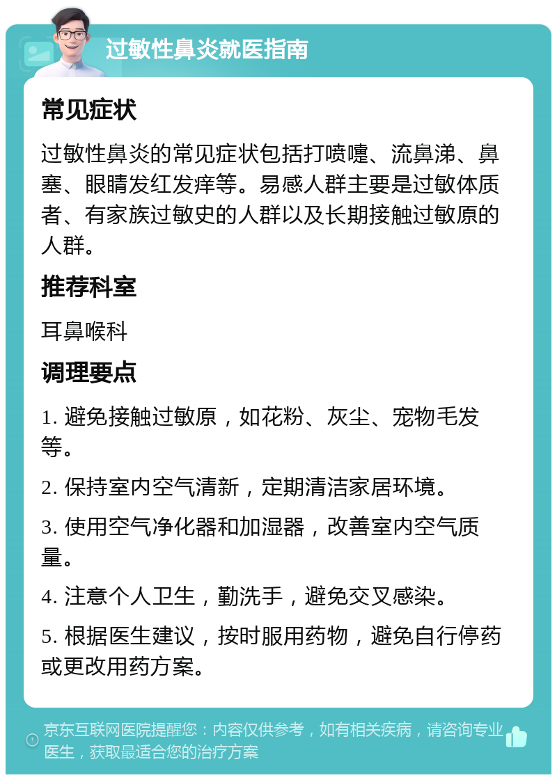 过敏性鼻炎就医指南 常见症状 过敏性鼻炎的常见症状包括打喷嚏、流鼻涕、鼻塞、眼睛发红发痒等。易感人群主要是过敏体质者、有家族过敏史的人群以及长期接触过敏原的人群。 推荐科室 耳鼻喉科 调理要点 1. 避免接触过敏原，如花粉、灰尘、宠物毛发等。 2. 保持室内空气清新，定期清洁家居环境。 3. 使用空气净化器和加湿器，改善室内空气质量。 4. 注意个人卫生，勤洗手，避免交叉感染。 5. 根据医生建议，按时服用药物，避免自行停药或更改用药方案。