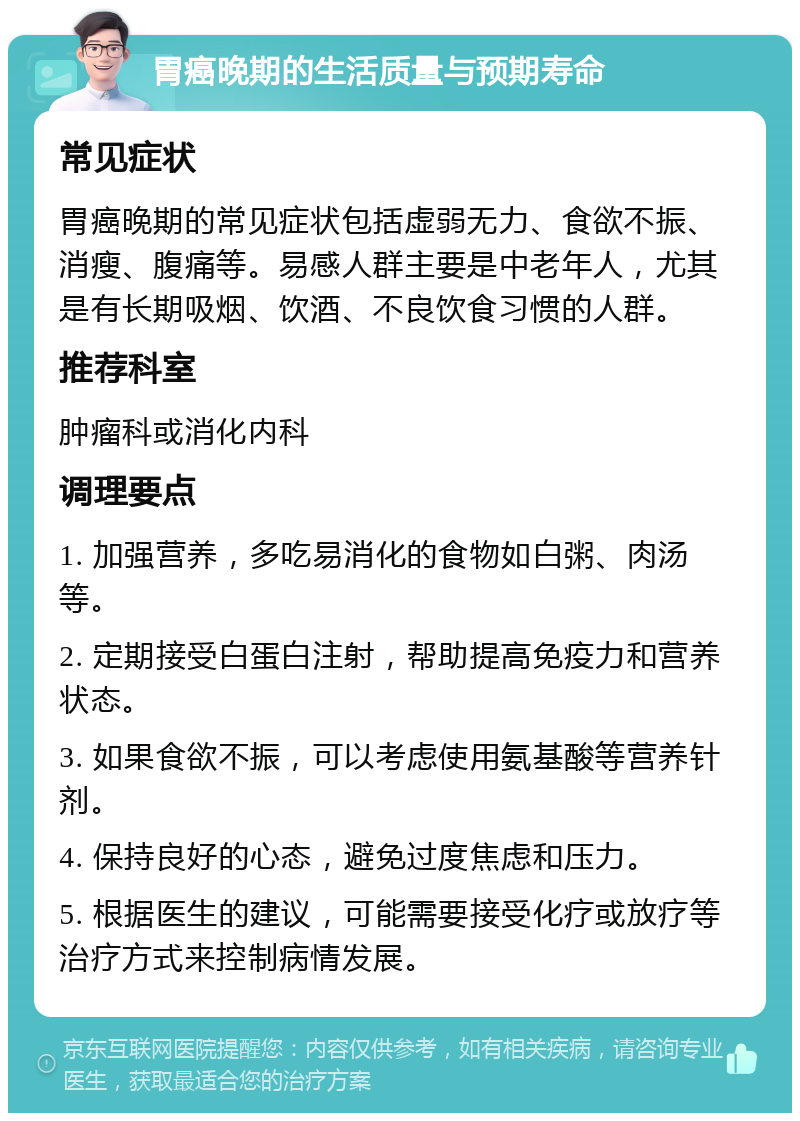 胃癌晚期的生活质量与预期寿命 常见症状 胃癌晚期的常见症状包括虚弱无力、食欲不振、消瘦、腹痛等。易感人群主要是中老年人，尤其是有长期吸烟、饮酒、不良饮食习惯的人群。 推荐科室 肿瘤科或消化内科 调理要点 1. 加强营养，多吃易消化的食物如白粥、肉汤等。 2. 定期接受白蛋白注射，帮助提高免疫力和营养状态。 3. 如果食欲不振，可以考虑使用氨基酸等营养针剂。 4. 保持良好的心态，避免过度焦虑和压力。 5. 根据医生的建议，可能需要接受化疗或放疗等治疗方式来控制病情发展。