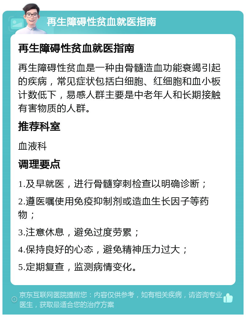 再生障碍性贫血就医指南 再生障碍性贫血就医指南 再生障碍性贫血是一种由骨髓造血功能衰竭引起的疾病，常见症状包括白细胞、红细胞和血小板计数低下，易感人群主要是中老年人和长期接触有害物质的人群。 推荐科室 血液科 调理要点 1.及早就医，进行骨髓穿刺检查以明确诊断； 2.遵医嘱使用免疫抑制剂或造血生长因子等药物； 3.注意休息，避免过度劳累； 4.保持良好的心态，避免精神压力过大； 5.定期复查，监测病情变化。