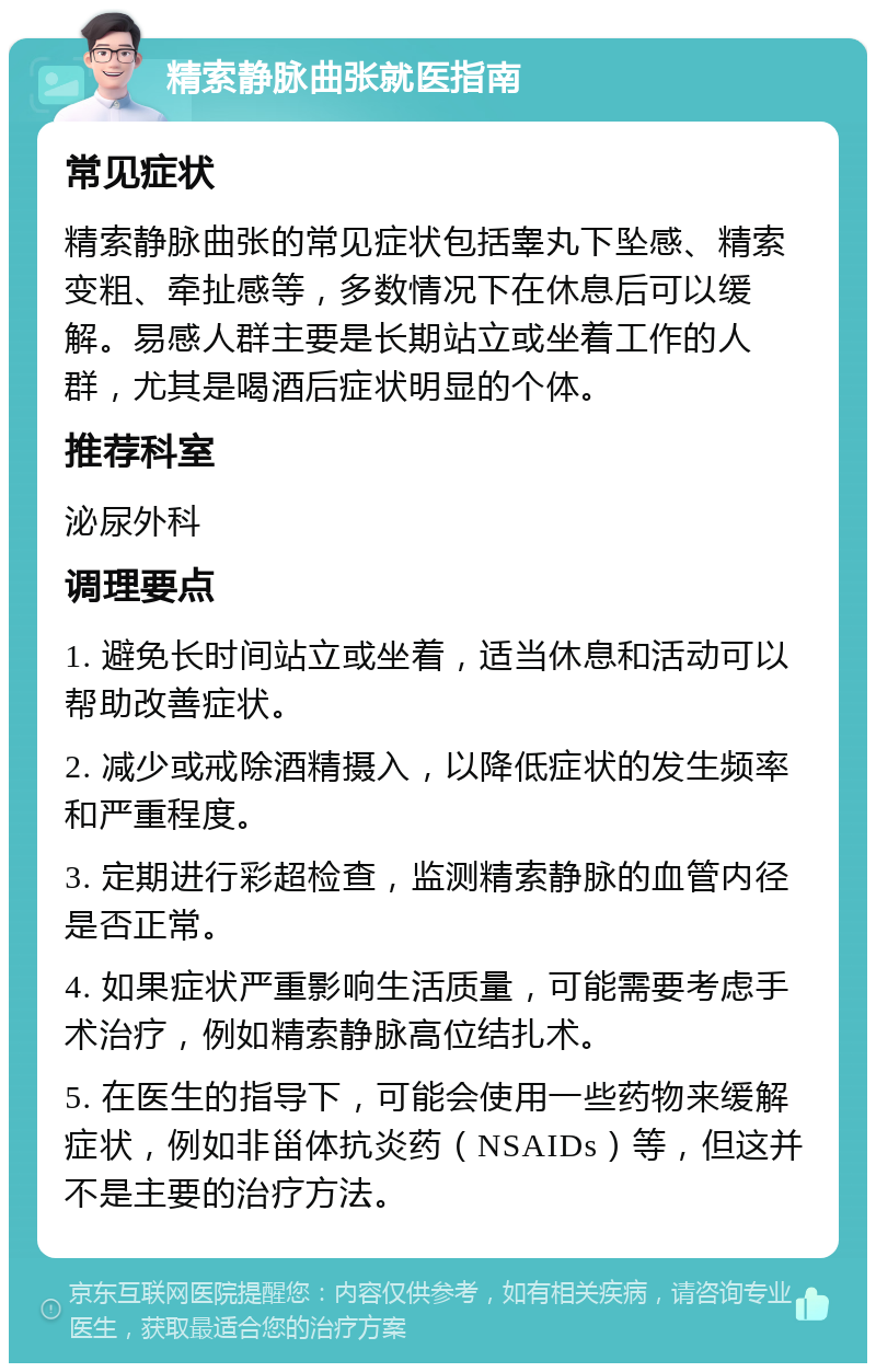 精索静脉曲张就医指南 常见症状 精索静脉曲张的常见症状包括睾丸下坠感、精索变粗、牵扯感等，多数情况下在休息后可以缓解。易感人群主要是长期站立或坐着工作的人群，尤其是喝酒后症状明显的个体。 推荐科室 泌尿外科 调理要点 1. 避免长时间站立或坐着，适当休息和活动可以帮助改善症状。 2. 减少或戒除酒精摄入，以降低症状的发生频率和严重程度。 3. 定期进行彩超检查，监测精索静脉的血管内径是否正常。 4. 如果症状严重影响生活质量，可能需要考虑手术治疗，例如精索静脉高位结扎术。 5. 在医生的指导下，可能会使用一些药物来缓解症状，例如非甾体抗炎药（NSAIDs）等，但这并不是主要的治疗方法。