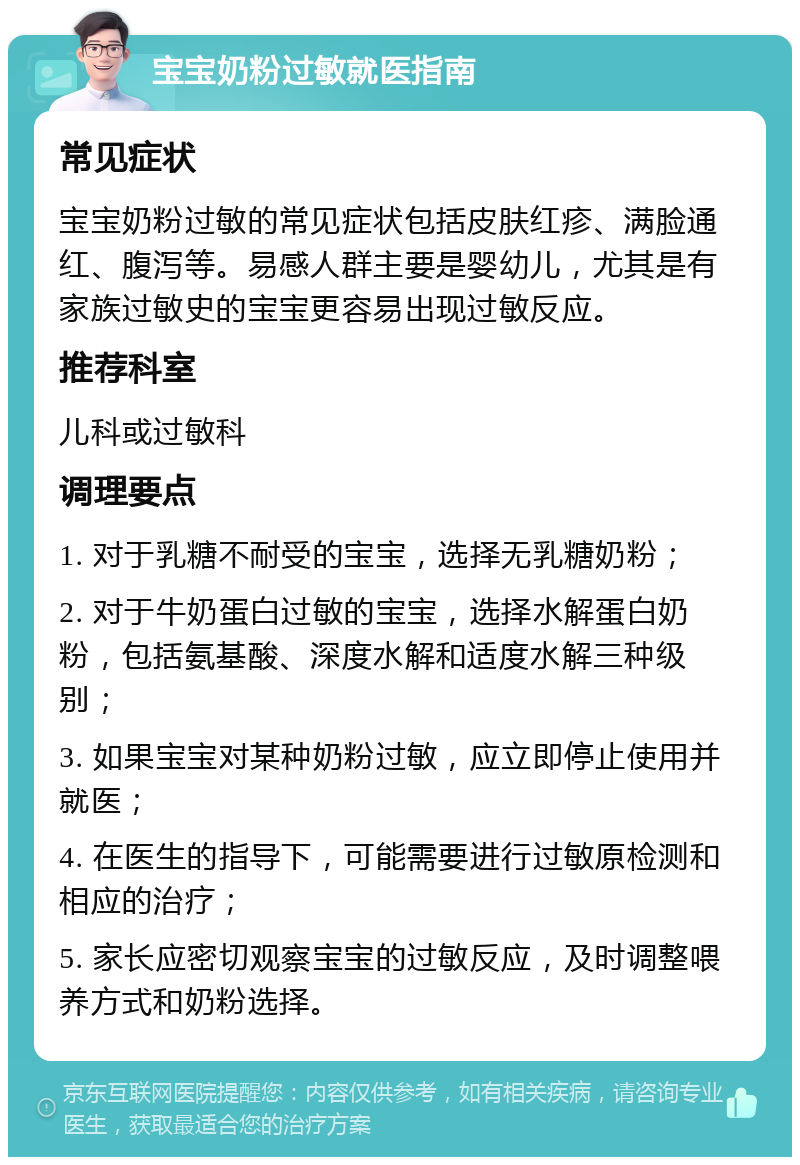 宝宝奶粉过敏就医指南 常见症状 宝宝奶粉过敏的常见症状包括皮肤红疹、满脸通红、腹泻等。易感人群主要是婴幼儿，尤其是有家族过敏史的宝宝更容易出现过敏反应。 推荐科室 儿科或过敏科 调理要点 1. 对于乳糖不耐受的宝宝，选择无乳糖奶粉； 2. 对于牛奶蛋白过敏的宝宝，选择水解蛋白奶粉，包括氨基酸、深度水解和适度水解三种级别； 3. 如果宝宝对某种奶粉过敏，应立即停止使用并就医； 4. 在医生的指导下，可能需要进行过敏原检测和相应的治疗； 5. 家长应密切观察宝宝的过敏反应，及时调整喂养方式和奶粉选择。