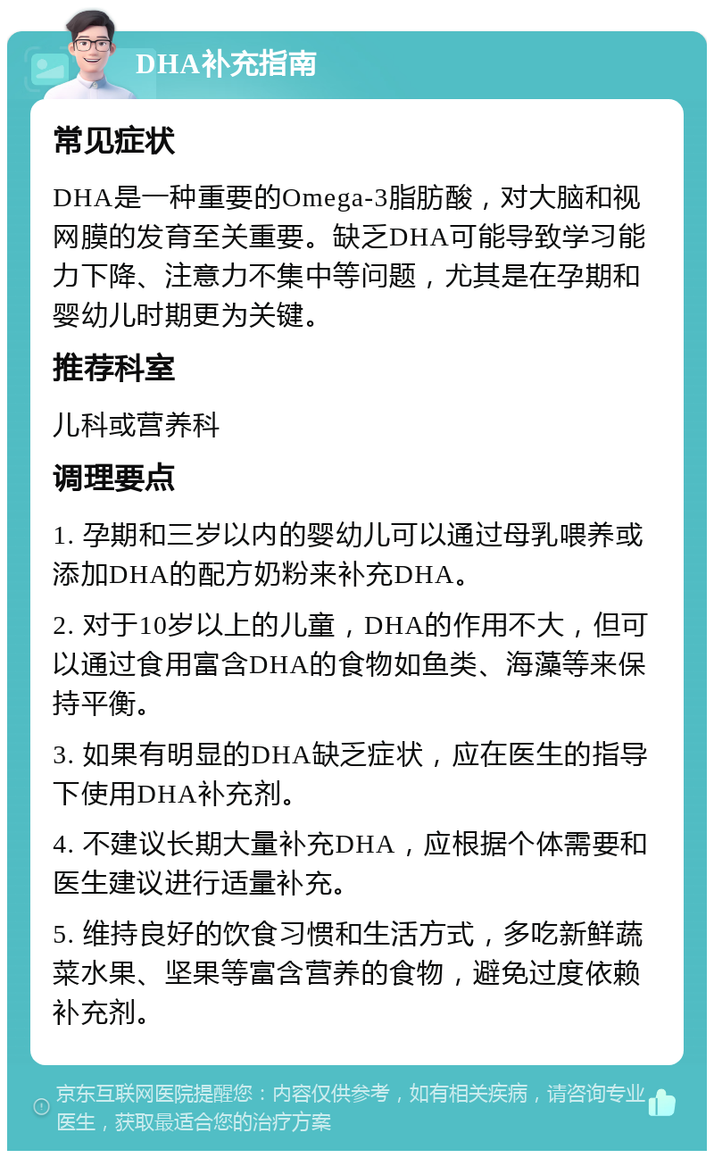 DHA补充指南 常见症状 DHA是一种重要的Omega-3脂肪酸，对大脑和视网膜的发育至关重要。缺乏DHA可能导致学习能力下降、注意力不集中等问题，尤其是在孕期和婴幼儿时期更为关键。 推荐科室 儿科或营养科 调理要点 1. 孕期和三岁以内的婴幼儿可以通过母乳喂养或添加DHA的配方奶粉来补充DHA。 2. 对于10岁以上的儿童，DHA的作用不大，但可以通过食用富含DHA的食物如鱼类、海藻等来保持平衡。 3. 如果有明显的DHA缺乏症状，应在医生的指导下使用DHA补充剂。 4. 不建议长期大量补充DHA，应根据个体需要和医生建议进行适量补充。 5. 维持良好的饮食习惯和生活方式，多吃新鲜蔬菜水果、坚果等富含营养的食物，避免过度依赖补充剂。