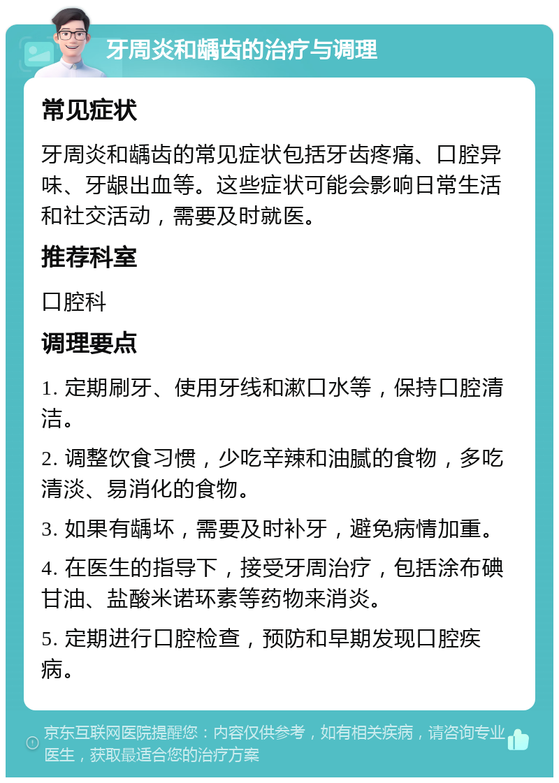 牙周炎和龋齿的治疗与调理 常见症状 牙周炎和龋齿的常见症状包括牙齿疼痛、口腔异味、牙龈出血等。这些症状可能会影响日常生活和社交活动，需要及时就医。 推荐科室 口腔科 调理要点 1. 定期刷牙、使用牙线和漱口水等，保持口腔清洁。 2. 调整饮食习惯，少吃辛辣和油腻的食物，多吃清淡、易消化的食物。 3. 如果有龋坏，需要及时补牙，避免病情加重。 4. 在医生的指导下，接受牙周治疗，包括涂布碘甘油、盐酸米诺环素等药物来消炎。 5. 定期进行口腔检查，预防和早期发现口腔疾病。