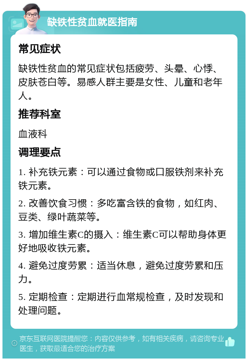 缺铁性贫血就医指南 常见症状 缺铁性贫血的常见症状包括疲劳、头晕、心悸、皮肤苍白等。易感人群主要是女性、儿童和老年人。 推荐科室 血液科 调理要点 1. 补充铁元素：可以通过食物或口服铁剂来补充铁元素。 2. 改善饮食习惯：多吃富含铁的食物，如红肉、豆类、绿叶蔬菜等。 3. 增加维生素C的摄入：维生素C可以帮助身体更好地吸收铁元素。 4. 避免过度劳累：适当休息，避免过度劳累和压力。 5. 定期检查：定期进行血常规检查，及时发现和处理问题。