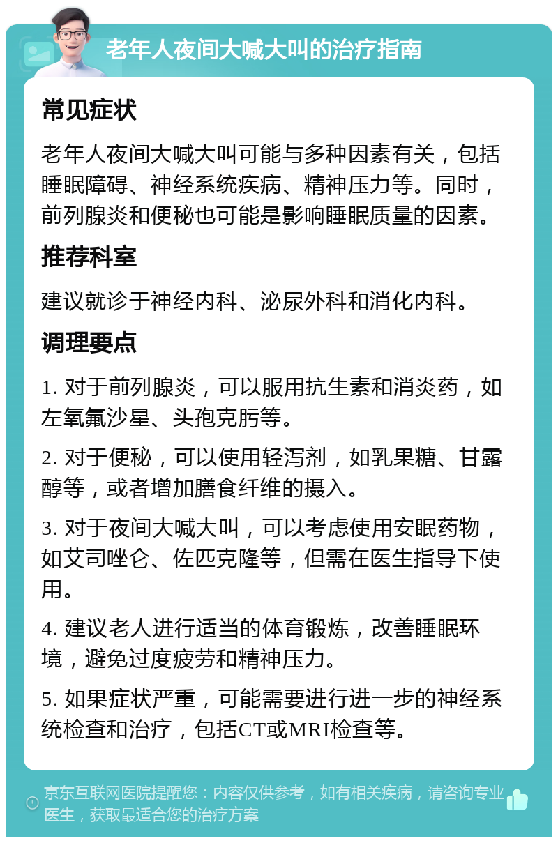 老年人夜间大喊大叫的治疗指南 常见症状 老年人夜间大喊大叫可能与多种因素有关，包括睡眠障碍、神经系统疾病、精神压力等。同时，前列腺炎和便秘也可能是影响睡眠质量的因素。 推荐科室 建议就诊于神经内科、泌尿外科和消化内科。 调理要点 1. 对于前列腺炎，可以服用抗生素和消炎药，如左氧氟沙星、头孢克肟等。 2. 对于便秘，可以使用轻泻剂，如乳果糖、甘露醇等，或者增加膳食纤维的摄入。 3. 对于夜间大喊大叫，可以考虑使用安眠药物，如艾司唑仑、佐匹克隆等，但需在医生指导下使用。 4. 建议老人进行适当的体育锻炼，改善睡眠环境，避免过度疲劳和精神压力。 5. 如果症状严重，可能需要进行进一步的神经系统检查和治疗，包括CT或MRI检查等。