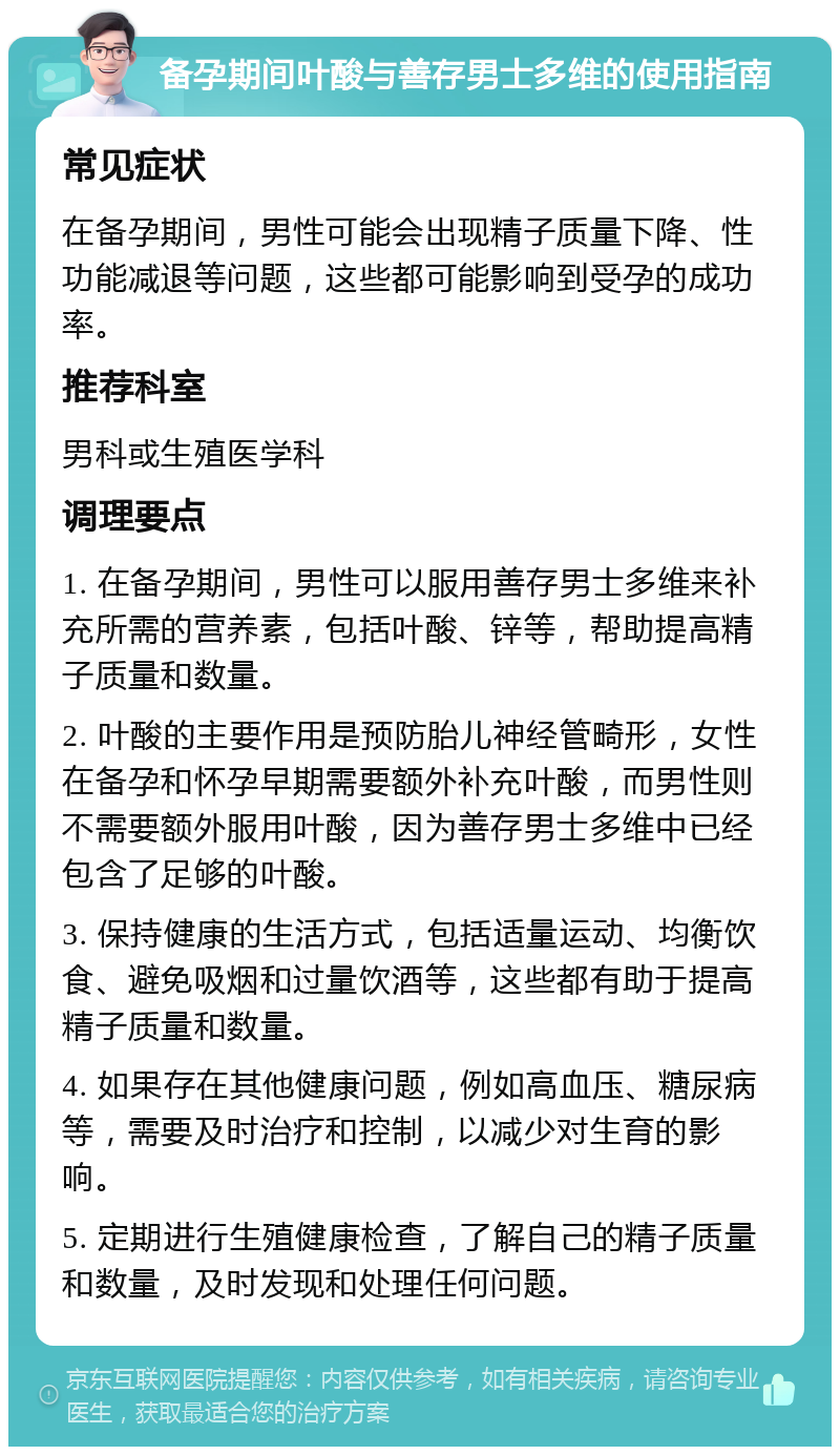 备孕期间叶酸与善存男士多维的使用指南 常见症状 在备孕期间，男性可能会出现精子质量下降、性功能减退等问题，这些都可能影响到受孕的成功率。 推荐科室 男科或生殖医学科 调理要点 1. 在备孕期间，男性可以服用善存男士多维来补充所需的营养素，包括叶酸、锌等，帮助提高精子质量和数量。 2. 叶酸的主要作用是预防胎儿神经管畸形，女性在备孕和怀孕早期需要额外补充叶酸，而男性则不需要额外服用叶酸，因为善存男士多维中已经包含了足够的叶酸。 3. 保持健康的生活方式，包括适量运动、均衡饮食、避免吸烟和过量饮酒等，这些都有助于提高精子质量和数量。 4. 如果存在其他健康问题，例如高血压、糖尿病等，需要及时治疗和控制，以减少对生育的影响。 5. 定期进行生殖健康检查，了解自己的精子质量和数量，及时发现和处理任何问题。