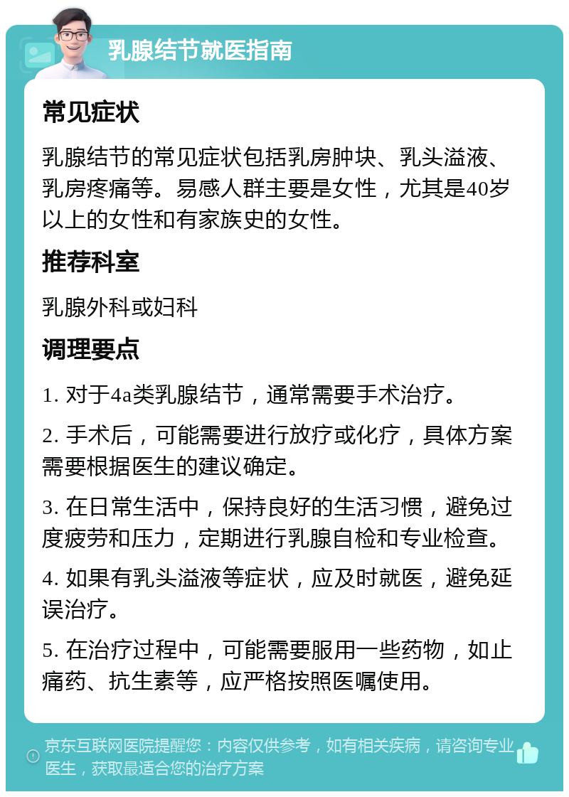 乳腺结节就医指南 常见症状 乳腺结节的常见症状包括乳房肿块、乳头溢液、乳房疼痛等。易感人群主要是女性，尤其是40岁以上的女性和有家族史的女性。 推荐科室 乳腺外科或妇科 调理要点 1. 对于4a类乳腺结节，通常需要手术治疗。 2. 手术后，可能需要进行放疗或化疗，具体方案需要根据医生的建议确定。 3. 在日常生活中，保持良好的生活习惯，避免过度疲劳和压力，定期进行乳腺自检和专业检查。 4. 如果有乳头溢液等症状，应及时就医，避免延误治疗。 5. 在治疗过程中，可能需要服用一些药物，如止痛药、抗生素等，应严格按照医嘱使用。