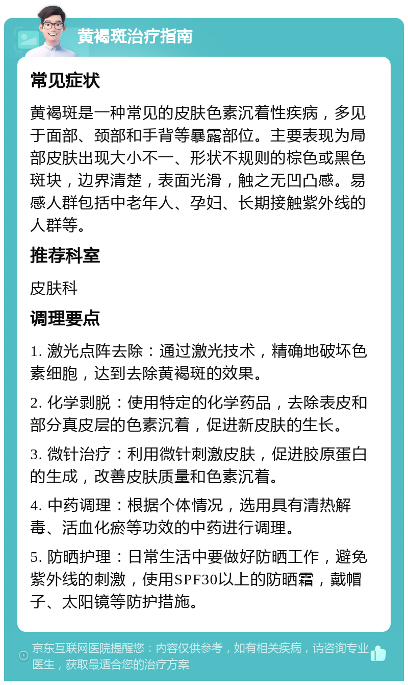 黄褐斑治疗指南 常见症状 黄褐斑是一种常见的皮肤色素沉着性疾病，多见于面部、颈部和手背等暴露部位。主要表现为局部皮肤出现大小不一、形状不规则的棕色或黑色斑块，边界清楚，表面光滑，触之无凹凸感。易感人群包括中老年人、孕妇、长期接触紫外线的人群等。 推荐科室 皮肤科 调理要点 1. 激光点阵去除：通过激光技术，精确地破坏色素细胞，达到去除黄褐斑的效果。 2. 化学剥脱：使用特定的化学药品，去除表皮和部分真皮层的色素沉着，促进新皮肤的生长。 3. 微针治疗：利用微针刺激皮肤，促进胶原蛋白的生成，改善皮肤质量和色素沉着。 4. 中药调理：根据个体情况，选用具有清热解毒、活血化瘀等功效的中药进行调理。 5. 防晒护理：日常生活中要做好防晒工作，避免紫外线的刺激，使用SPF30以上的防晒霜，戴帽子、太阳镜等防护措施。