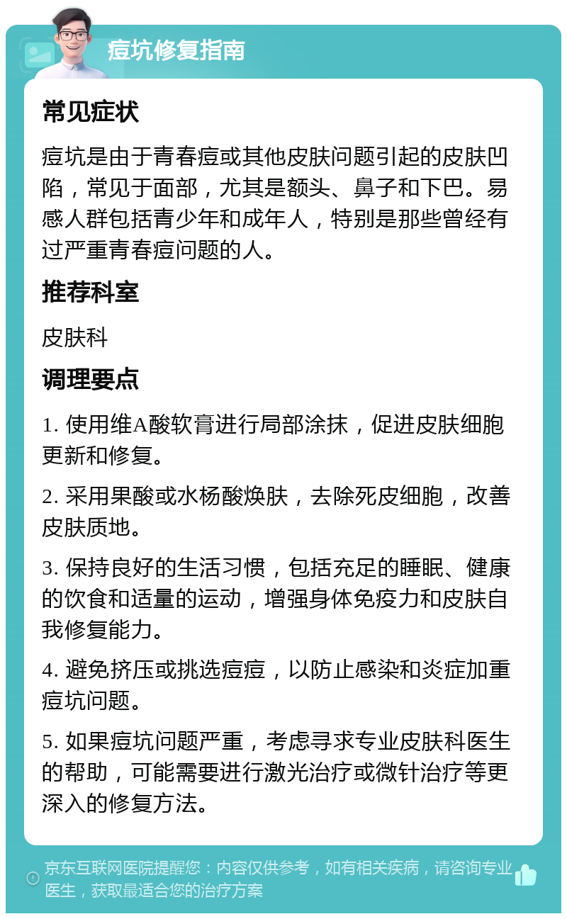 痘坑修复指南 常见症状 痘坑是由于青春痘或其他皮肤问题引起的皮肤凹陷，常见于面部，尤其是额头、鼻子和下巴。易感人群包括青少年和成年人，特别是那些曾经有过严重青春痘问题的人。 推荐科室 皮肤科 调理要点 1. 使用维A酸软膏进行局部涂抹，促进皮肤细胞更新和修复。 2. 采用果酸或水杨酸焕肤，去除死皮细胞，改善皮肤质地。 3. 保持良好的生活习惯，包括充足的睡眠、健康的饮食和适量的运动，增强身体免疫力和皮肤自我修复能力。 4. 避免挤压或挑选痘痘，以防止感染和炎症加重痘坑问题。 5. 如果痘坑问题严重，考虑寻求专业皮肤科医生的帮助，可能需要进行激光治疗或微针治疗等更深入的修复方法。