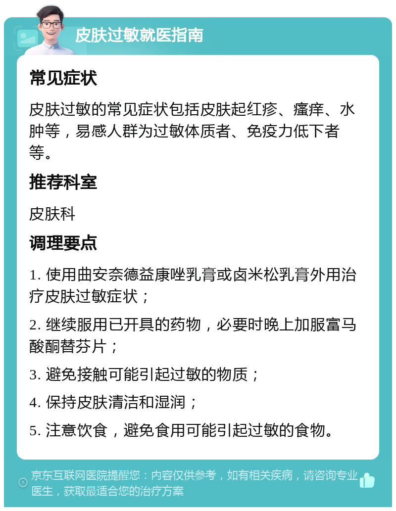 皮肤过敏就医指南 常见症状 皮肤过敏的常见症状包括皮肤起红疹、瘙痒、水肿等，易感人群为过敏体质者、免疫力低下者等。 推荐科室 皮肤科 调理要点 1. 使用曲安奈德益康唑乳膏或卤米松乳膏外用治疗皮肤过敏症状； 2. 继续服用已开具的药物，必要时晚上加服富马酸酮替芬片； 3. 避免接触可能引起过敏的物质； 4. 保持皮肤清洁和湿润； 5. 注意饮食，避免食用可能引起过敏的食物。