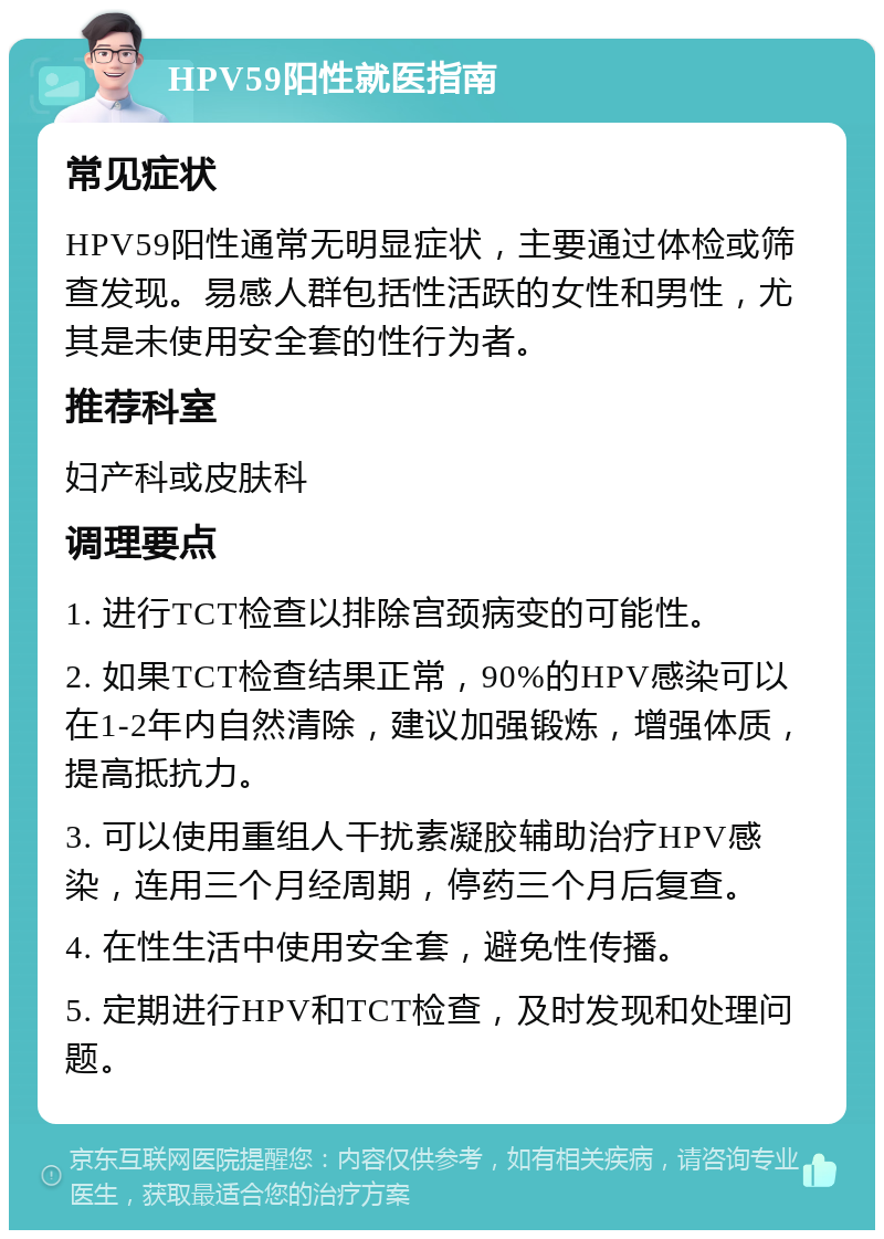 HPV59阳性就医指南 常见症状 HPV59阳性通常无明显症状，主要通过体检或筛查发现。易感人群包括性活跃的女性和男性，尤其是未使用安全套的性行为者。 推荐科室 妇产科或皮肤科 调理要点 1. 进行TCT检查以排除宫颈病变的可能性。 2. 如果TCT检查结果正常，90%的HPV感染可以在1-2年内自然清除，建议加强锻炼，增强体质，提高抵抗力。 3. 可以使用重组人干扰素凝胶辅助治疗HPV感染，连用三个月经周期，停药三个月后复查。 4. 在性生活中使用安全套，避免性传播。 5. 定期进行HPV和TCT检查，及时发现和处理问题。