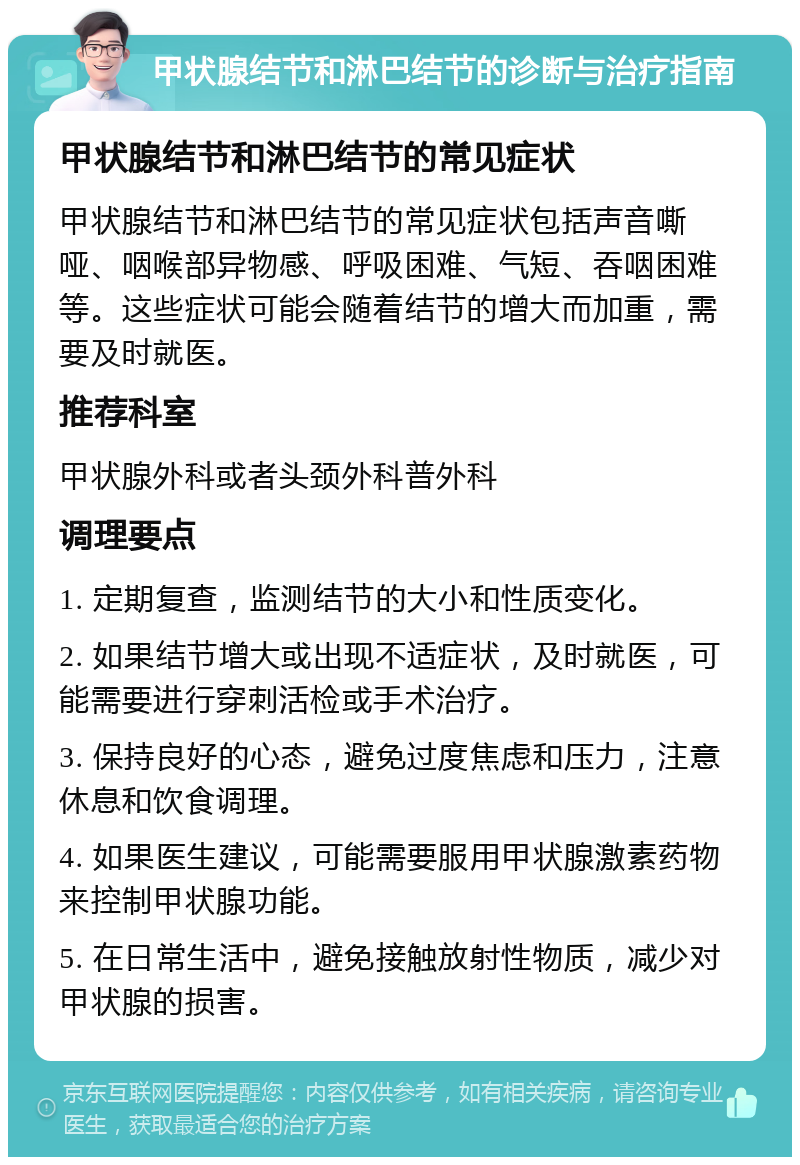 甲状腺结节和淋巴结节的诊断与治疗指南 甲状腺结节和淋巴结节的常见症状 甲状腺结节和淋巴结节的常见症状包括声音嘶哑、咽喉部异物感、呼吸困难、气短、吞咽困难等。这些症状可能会随着结节的增大而加重，需要及时就医。 推荐科室 甲状腺外科或者头颈外科普外科 调理要点 1. 定期复查，监测结节的大小和性质变化。 2. 如果结节增大或出现不适症状，及时就医，可能需要进行穿刺活检或手术治疗。 3. 保持良好的心态，避免过度焦虑和压力，注意休息和饮食调理。 4. 如果医生建议，可能需要服用甲状腺激素药物来控制甲状腺功能。 5. 在日常生活中，避免接触放射性物质，减少对甲状腺的损害。