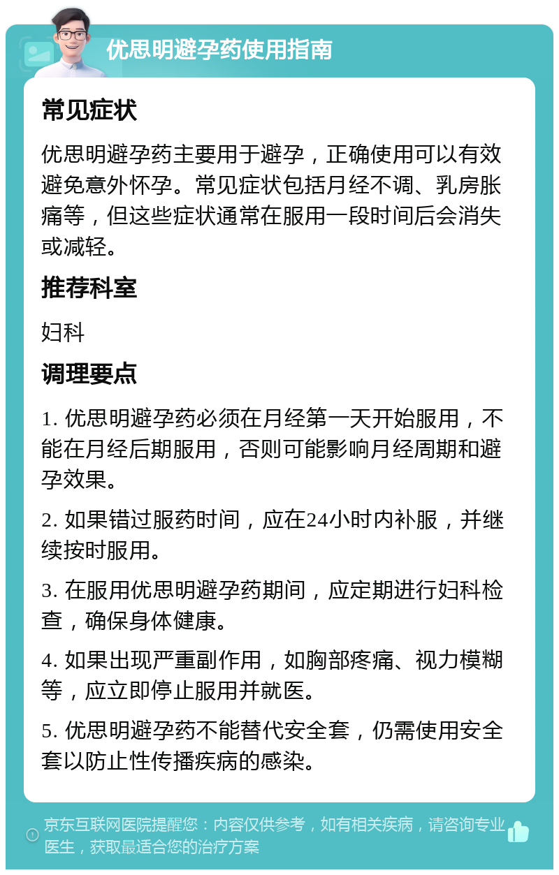 优思明避孕药使用指南 常见症状 优思明避孕药主要用于避孕，正确使用可以有效避免意外怀孕。常见症状包括月经不调、乳房胀痛等，但这些症状通常在服用一段时间后会消失或减轻。 推荐科室 妇科 调理要点 1. 优思明避孕药必须在月经第一天开始服用，不能在月经后期服用，否则可能影响月经周期和避孕效果。 2. 如果错过服药时间，应在24小时内补服，并继续按时服用。 3. 在服用优思明避孕药期间，应定期进行妇科检查，确保身体健康。 4. 如果出现严重副作用，如胸部疼痛、视力模糊等，应立即停止服用并就医。 5. 优思明避孕药不能替代安全套，仍需使用安全套以防止性传播疾病的感染。