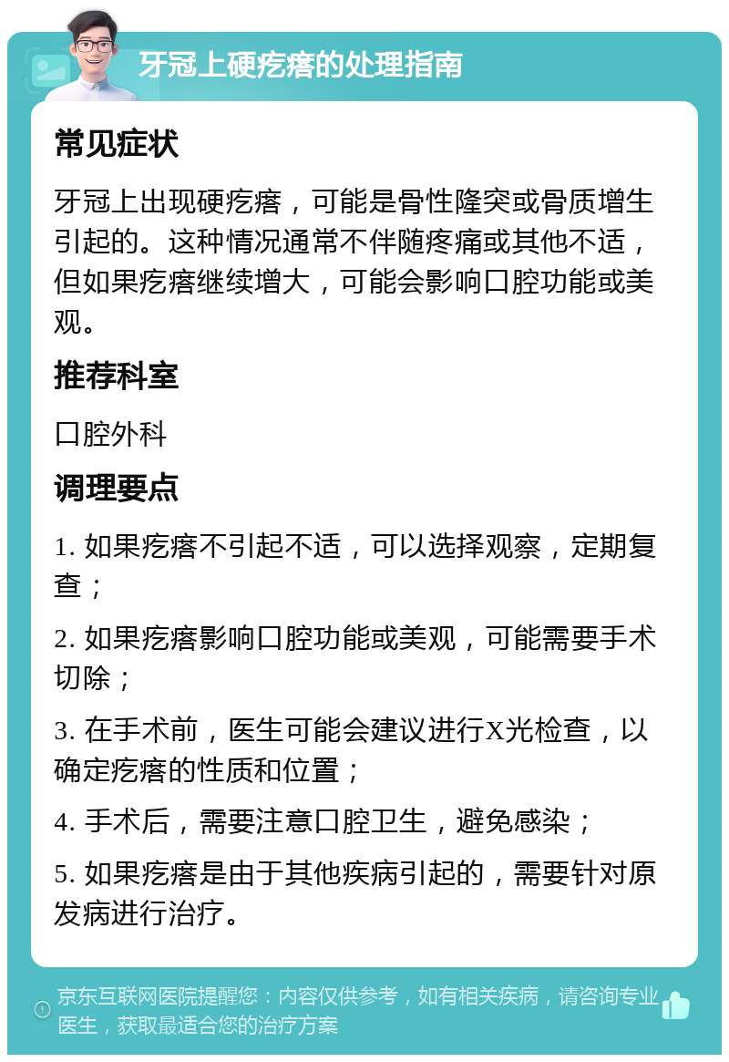 牙冠上硬疙瘩的处理指南 常见症状 牙冠上出现硬疙瘩，可能是骨性隆突或骨质增生引起的。这种情况通常不伴随疼痛或其他不适，但如果疙瘩继续增大，可能会影响口腔功能或美观。 推荐科室 口腔外科 调理要点 1. 如果疙瘩不引起不适，可以选择观察，定期复查； 2. 如果疙瘩影响口腔功能或美观，可能需要手术切除； 3. 在手术前，医生可能会建议进行X光检查，以确定疙瘩的性质和位置； 4. 手术后，需要注意口腔卫生，避免感染； 5. 如果疙瘩是由于其他疾病引起的，需要针对原发病进行治疗。