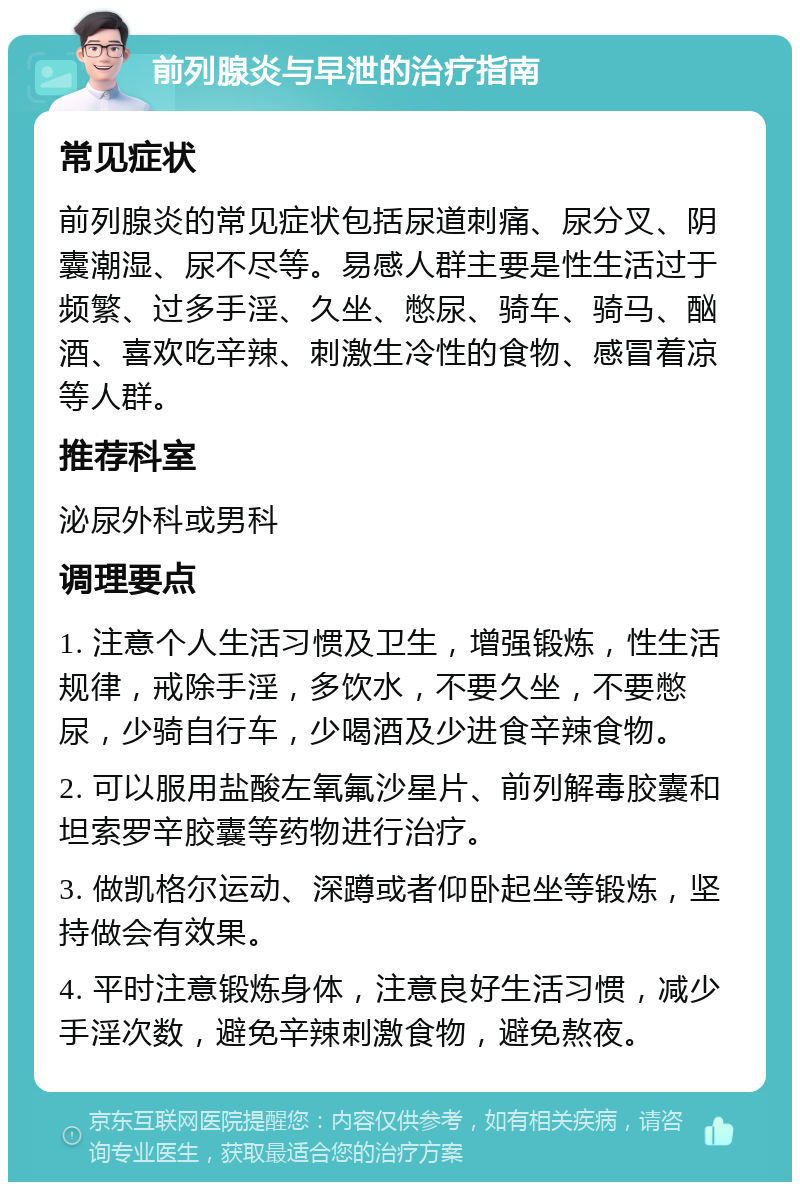 前列腺炎与早泄的治疗指南 常见症状 前列腺炎的常见症状包括尿道刺痛、尿分叉、阴囊潮湿、尿不尽等。易感人群主要是性生活过于频繁、过多手淫、久坐、憋尿、骑车、骑马、酗酒、喜欢吃辛辣、刺激生冷性的食物、感冒着凉等人群。 推荐科室 泌尿外科或男科 调理要点 1. 注意个人生活习惯及卫生，增强锻炼，性生活规律，戒除手淫，多饮水，不要久坐，不要憋尿，少骑自行车，少喝酒及少进食辛辣食物。 2. 可以服用盐酸左氧氟沙星片、前列解毒胶囊和坦索罗辛胶囊等药物进行治疗。 3. 做凯格尔运动、深蹲或者仰卧起坐等锻炼，坚持做会有效果。 4. 平时注意锻炼身体，注意良好生活习惯，减少手淫次数，避免辛辣刺激食物，避免熬夜。