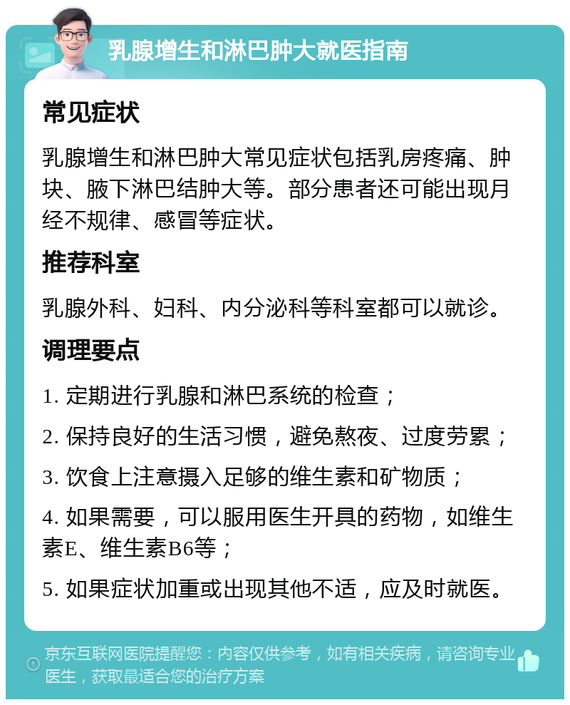 乳腺增生和淋巴肿大就医指南 常见症状 乳腺增生和淋巴肿大常见症状包括乳房疼痛、肿块、腋下淋巴结肿大等。部分患者还可能出现月经不规律、感冒等症状。 推荐科室 乳腺外科、妇科、内分泌科等科室都可以就诊。 调理要点 1. 定期进行乳腺和淋巴系统的检查； 2. 保持良好的生活习惯，避免熬夜、过度劳累； 3. 饮食上注意摄入足够的维生素和矿物质； 4. 如果需要，可以服用医生开具的药物，如维生素E、维生素B6等； 5. 如果症状加重或出现其他不适，应及时就医。