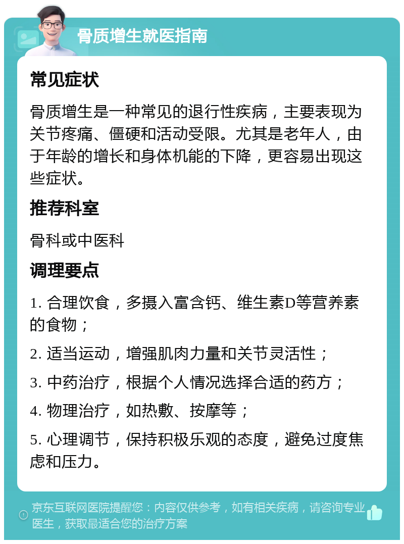 骨质增生就医指南 常见症状 骨质增生是一种常见的退行性疾病，主要表现为关节疼痛、僵硬和活动受限。尤其是老年人，由于年龄的增长和身体机能的下降，更容易出现这些症状。 推荐科室 骨科或中医科 调理要点 1. 合理饮食，多摄入富含钙、维生素D等营养素的食物； 2. 适当运动，增强肌肉力量和关节灵活性； 3. 中药治疗，根据个人情况选择合适的药方； 4. 物理治疗，如热敷、按摩等； 5. 心理调节，保持积极乐观的态度，避免过度焦虑和压力。