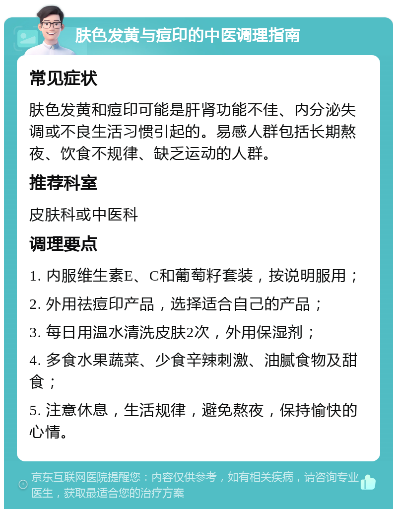 肤色发黄与痘印的中医调理指南 常见症状 肤色发黄和痘印可能是肝肾功能不佳、内分泌失调或不良生活习惯引起的。易感人群包括长期熬夜、饮食不规律、缺乏运动的人群。 推荐科室 皮肤科或中医科 调理要点 1. 内服维生素E、C和葡萄籽套装，按说明服用； 2. 外用祛痘印产品，选择适合自己的产品； 3. 每日用温水清洗皮肤2次，外用保湿剂； 4. 多食水果蔬菜、少食辛辣刺激、油腻食物及甜食； 5. 注意休息，生活规律，避免熬夜，保持愉快的心情。