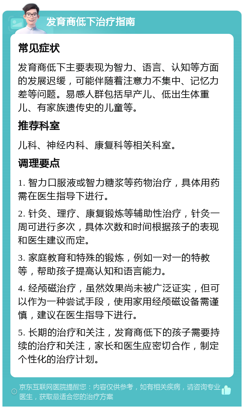 发育商低下治疗指南 常见症状 发育商低下主要表现为智力、语言、认知等方面的发展迟缓，可能伴随着注意力不集中、记忆力差等问题。易感人群包括早产儿、低出生体重儿、有家族遗传史的儿童等。 推荐科室 儿科、神经内科、康复科等相关科室。 调理要点 1. 智力口服液或智力糖浆等药物治疗，具体用药需在医生指导下进行。 2. 针灸、理疗、康复锻炼等辅助性治疗，针灸一周可进行多次，具体次数和时间根据孩子的表现和医生建议而定。 3. 家庭教育和特殊的锻炼，例如一对一的特教等，帮助孩子提高认知和语言能力。 4. 经颅磁治疗，虽然效果尚未被广泛证实，但可以作为一种尝试手段，使用家用经颅磁设备需谨慎，建议在医生指导下进行。 5. 长期的治疗和关注，发育商低下的孩子需要持续的治疗和关注，家长和医生应密切合作，制定个性化的治疗计划。