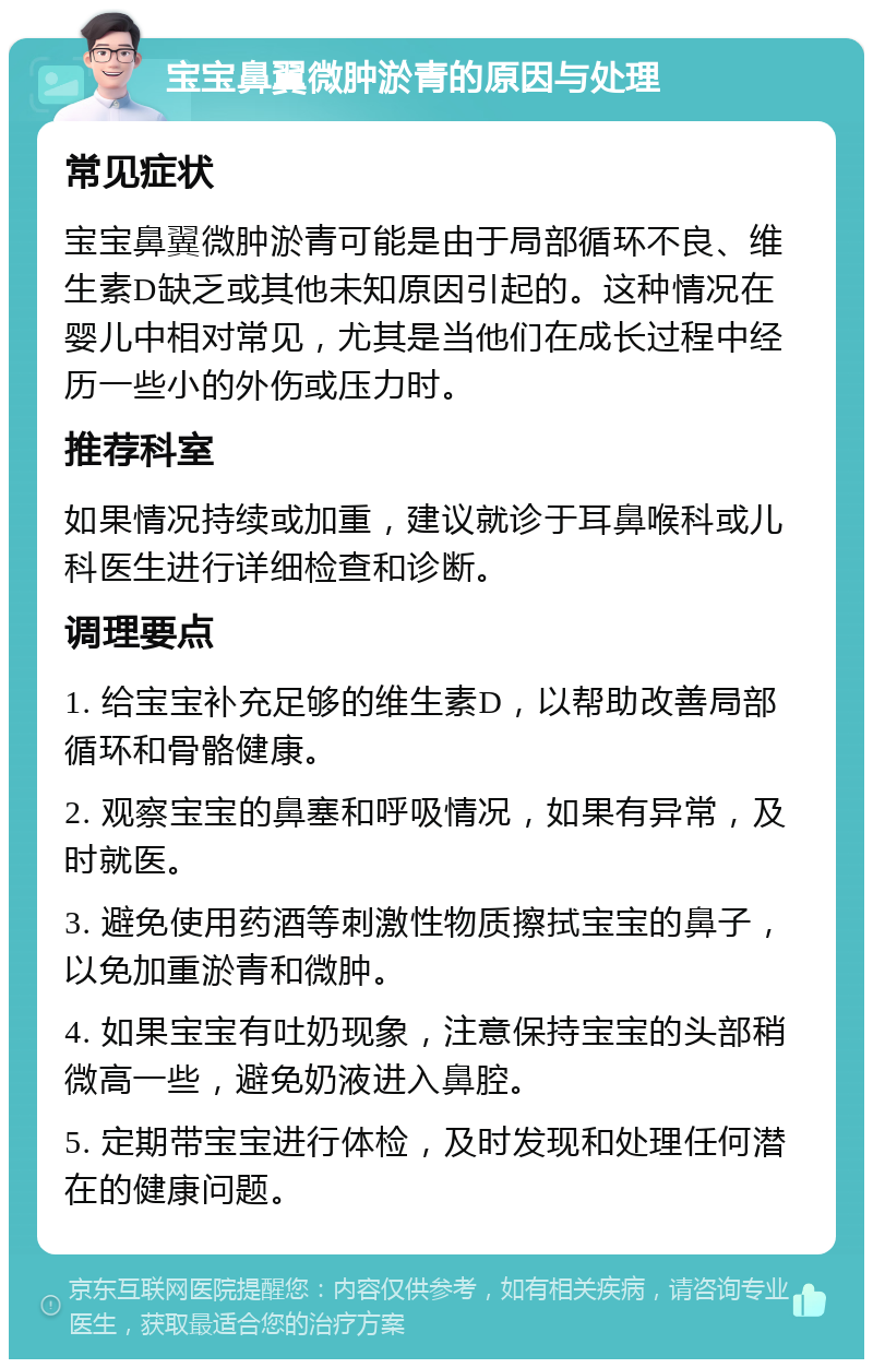 宝宝鼻翼微肿淤青的原因与处理 常见症状 宝宝鼻翼微肿淤青可能是由于局部循环不良、维生素D缺乏或其他未知原因引起的。这种情况在婴儿中相对常见，尤其是当他们在成长过程中经历一些小的外伤或压力时。 推荐科室 如果情况持续或加重，建议就诊于耳鼻喉科或儿科医生进行详细检查和诊断。 调理要点 1. 给宝宝补充足够的维生素D，以帮助改善局部循环和骨骼健康。 2. 观察宝宝的鼻塞和呼吸情况，如果有异常，及时就医。 3. 避免使用药酒等刺激性物质擦拭宝宝的鼻子，以免加重淤青和微肿。 4. 如果宝宝有吐奶现象，注意保持宝宝的头部稍微高一些，避免奶液进入鼻腔。 5. 定期带宝宝进行体检，及时发现和处理任何潜在的健康问题。