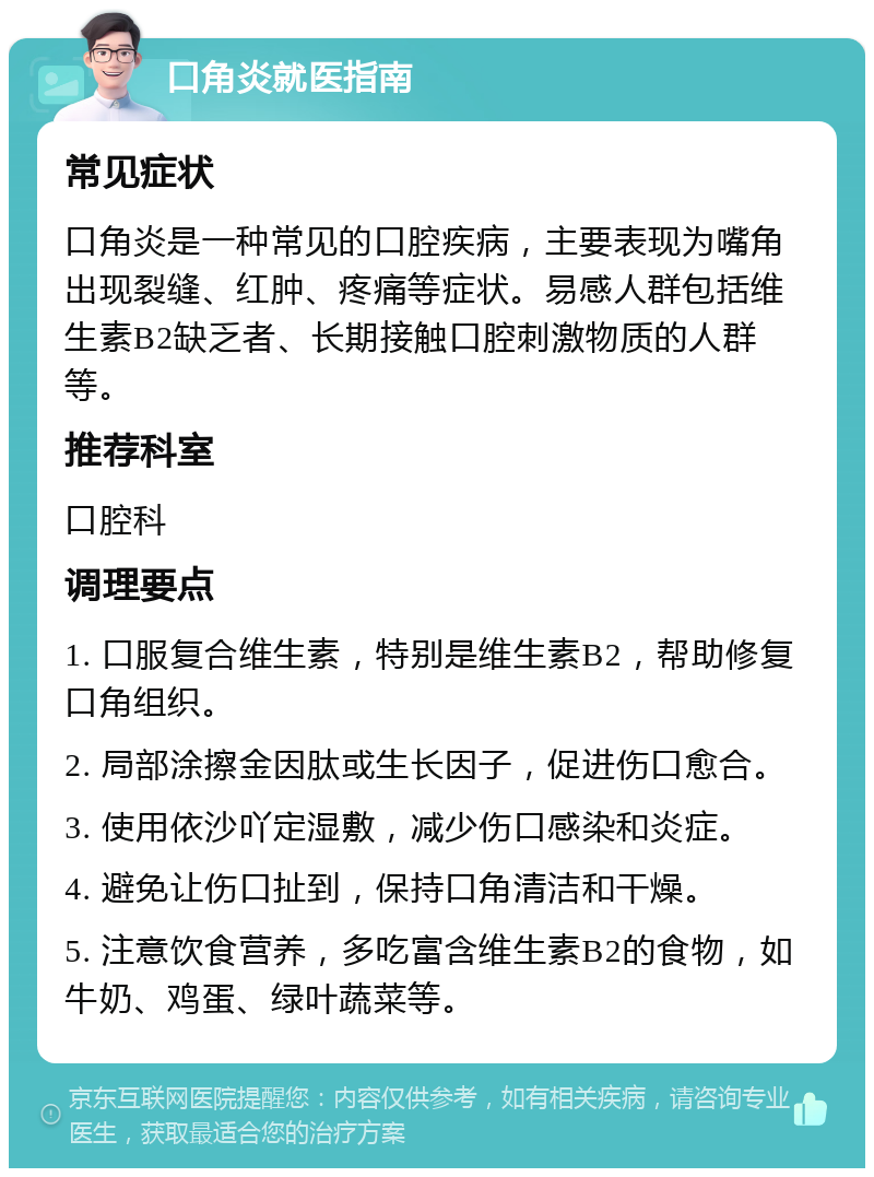 口角炎就医指南 常见症状 口角炎是一种常见的口腔疾病，主要表现为嘴角出现裂缝、红肿、疼痛等症状。易感人群包括维生素B2缺乏者、长期接触口腔刺激物质的人群等。 推荐科室 口腔科 调理要点 1. 口服复合维生素，特别是维生素B2，帮助修复口角组织。 2. 局部涂擦金因肽或生长因子，促进伤口愈合。 3. 使用依沙吖定湿敷，减少伤口感染和炎症。 4. 避免让伤口扯到，保持口角清洁和干燥。 5. 注意饮食营养，多吃富含维生素B2的食物，如牛奶、鸡蛋、绿叶蔬菜等。