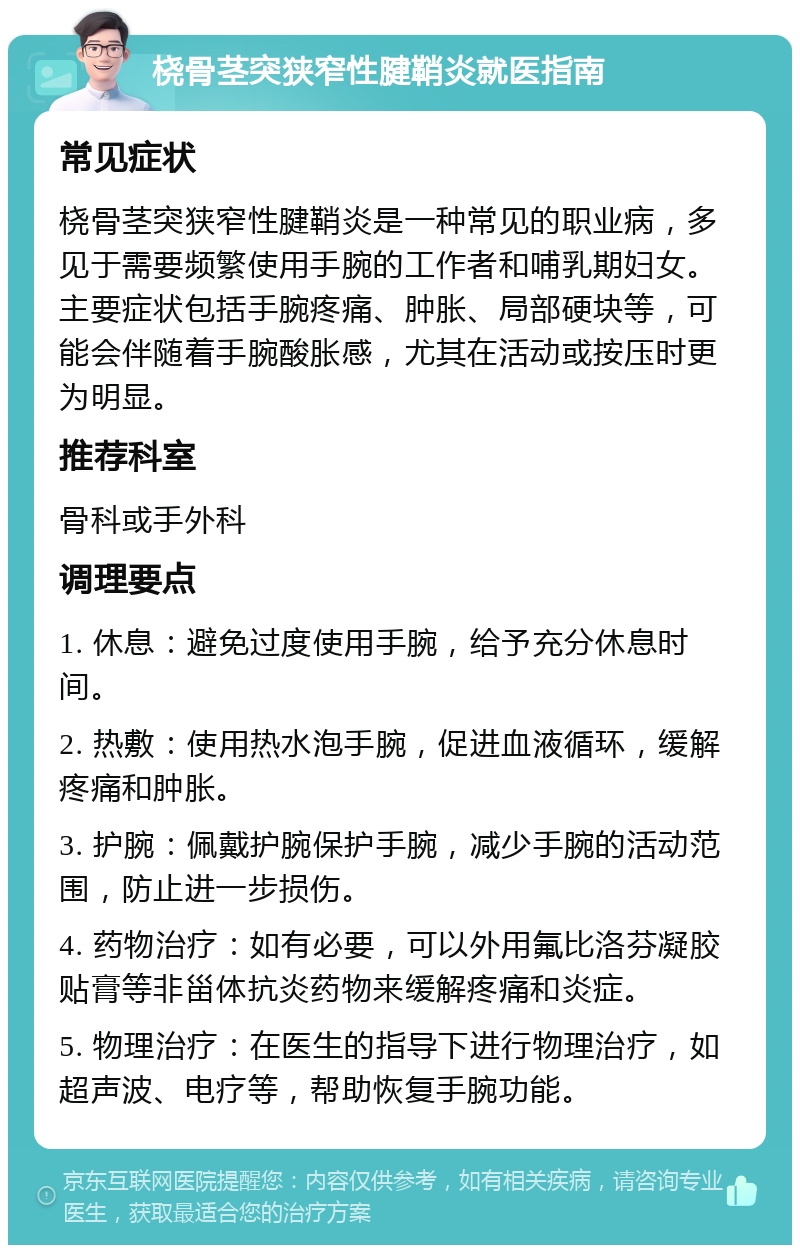 桡骨茎突狭窄性腱鞘炎就医指南 常见症状 桡骨茎突狭窄性腱鞘炎是一种常见的职业病，多见于需要频繁使用手腕的工作者和哺乳期妇女。主要症状包括手腕疼痛、肿胀、局部硬块等，可能会伴随着手腕酸胀感，尤其在活动或按压时更为明显。 推荐科室 骨科或手外科 调理要点 1. 休息：避免过度使用手腕，给予充分休息时间。 2. 热敷：使用热水泡手腕，促进血液循环，缓解疼痛和肿胀。 3. 护腕：佩戴护腕保护手腕，减少手腕的活动范围，防止进一步损伤。 4. 药物治疗：如有必要，可以外用氟比洛芬凝胶贴膏等非甾体抗炎药物来缓解疼痛和炎症。 5. 物理治疗：在医生的指导下进行物理治疗，如超声波、电疗等，帮助恢复手腕功能。