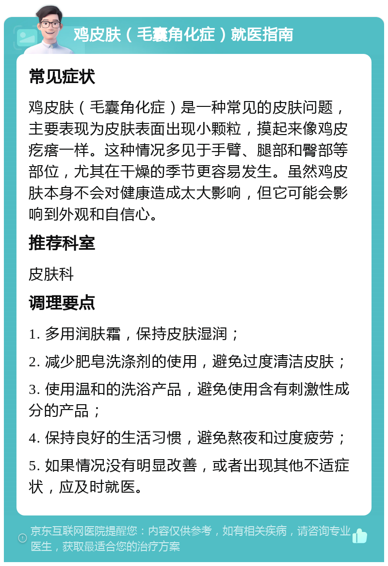 鸡皮肤（毛囊角化症）就医指南 常见症状 鸡皮肤（毛囊角化症）是一种常见的皮肤问题，主要表现为皮肤表面出现小颗粒，摸起来像鸡皮疙瘩一样。这种情况多见于手臂、腿部和臀部等部位，尤其在干燥的季节更容易发生。虽然鸡皮肤本身不会对健康造成太大影响，但它可能会影响到外观和自信心。 推荐科室 皮肤科 调理要点 1. 多用润肤霜，保持皮肤湿润； 2. 减少肥皂洗涤剂的使用，避免过度清洁皮肤； 3. 使用温和的洗浴产品，避免使用含有刺激性成分的产品； 4. 保持良好的生活习惯，避免熬夜和过度疲劳； 5. 如果情况没有明显改善，或者出现其他不适症状，应及时就医。