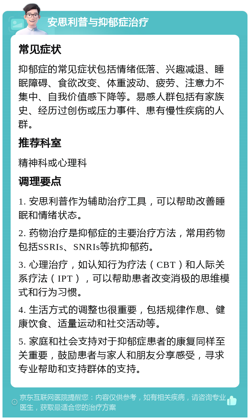 安思利普与抑郁症治疗 常见症状 抑郁症的常见症状包括情绪低落、兴趣减退、睡眠障碍、食欲改变、体重波动、疲劳、注意力不集中、自我价值感下降等。易感人群包括有家族史、经历过创伤或压力事件、患有慢性疾病的人群。 推荐科室 精神科或心理科 调理要点 1. 安思利普作为辅助治疗工具，可以帮助改善睡眠和情绪状态。 2. 药物治疗是抑郁症的主要治疗方法，常用药物包括SSRIs、SNRIs等抗抑郁药。 3. 心理治疗，如认知行为疗法（CBT）和人际关系疗法（IPT），可以帮助患者改变消极的思维模式和行为习惯。 4. 生活方式的调整也很重要，包括规律作息、健康饮食、适量运动和社交活动等。 5. 家庭和社会支持对于抑郁症患者的康复同样至关重要，鼓励患者与家人和朋友分享感受，寻求专业帮助和支持群体的支持。