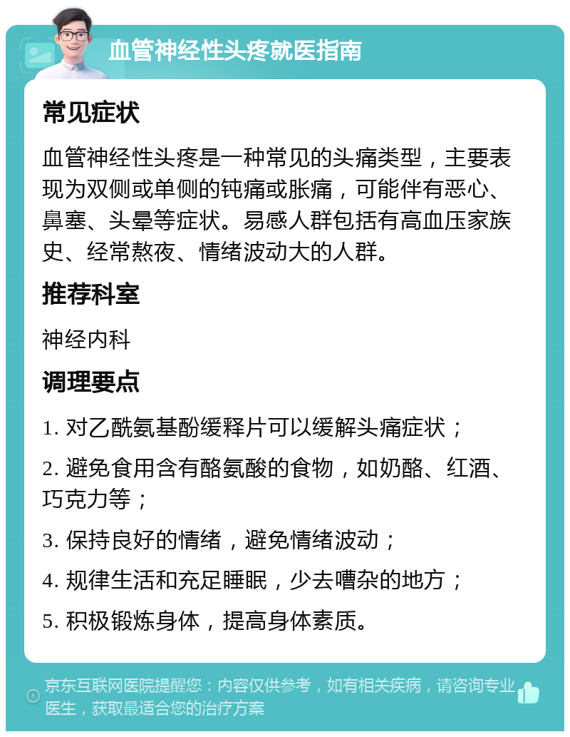 血管神经性头疼就医指南 常见症状 血管神经性头疼是一种常见的头痛类型，主要表现为双侧或单侧的钝痛或胀痛，可能伴有恶心、鼻塞、头晕等症状。易感人群包括有高血压家族史、经常熬夜、情绪波动大的人群。 推荐科室 神经内科 调理要点 1. 对乙酰氨基酚缓释片可以缓解头痛症状； 2. 避免食用含有酪氨酸的食物，如奶酪、红酒、巧克力等； 3. 保持良好的情绪，避免情绪波动； 4. 规律生活和充足睡眠，少去嘈杂的地方； 5. 积极锻炼身体，提高身体素质。