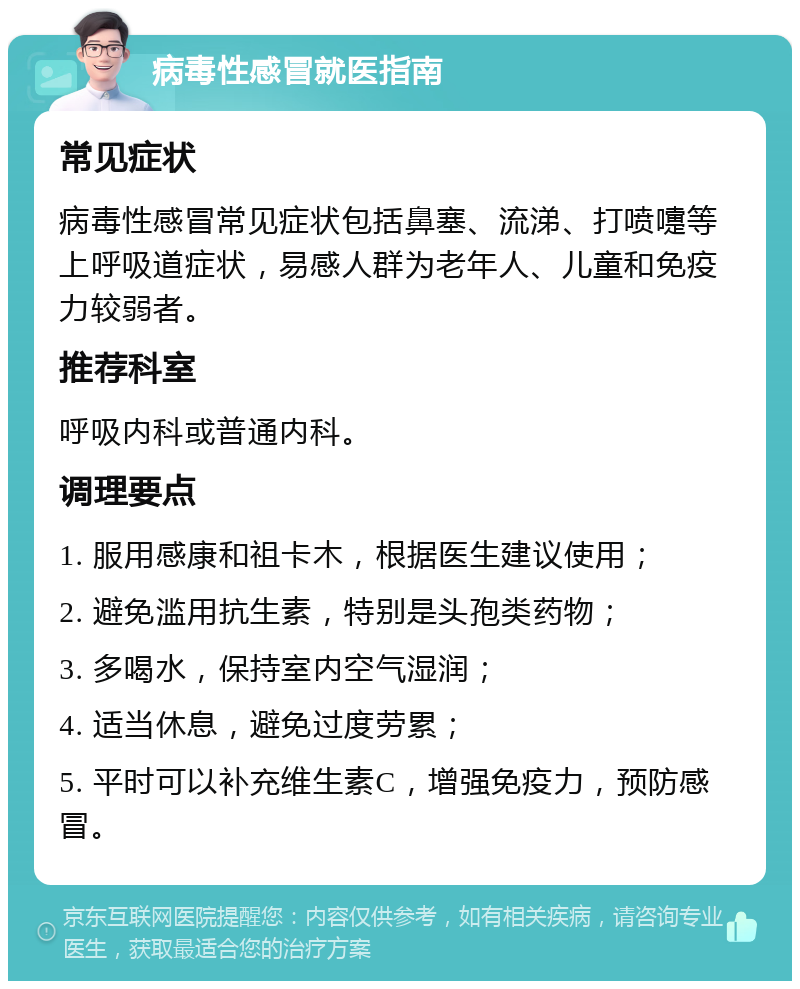 病毒性感冒就医指南 常见症状 病毒性感冒常见症状包括鼻塞、流涕、打喷嚏等上呼吸道症状，易感人群为老年人、儿童和免疫力较弱者。 推荐科室 呼吸内科或普通内科。 调理要点 1. 服用感康和祖卡木，根据医生建议使用； 2. 避免滥用抗生素，特别是头孢类药物； 3. 多喝水，保持室内空气湿润； 4. 适当休息，避免过度劳累； 5. 平时可以补充维生素C，增强免疫力，预防感冒。