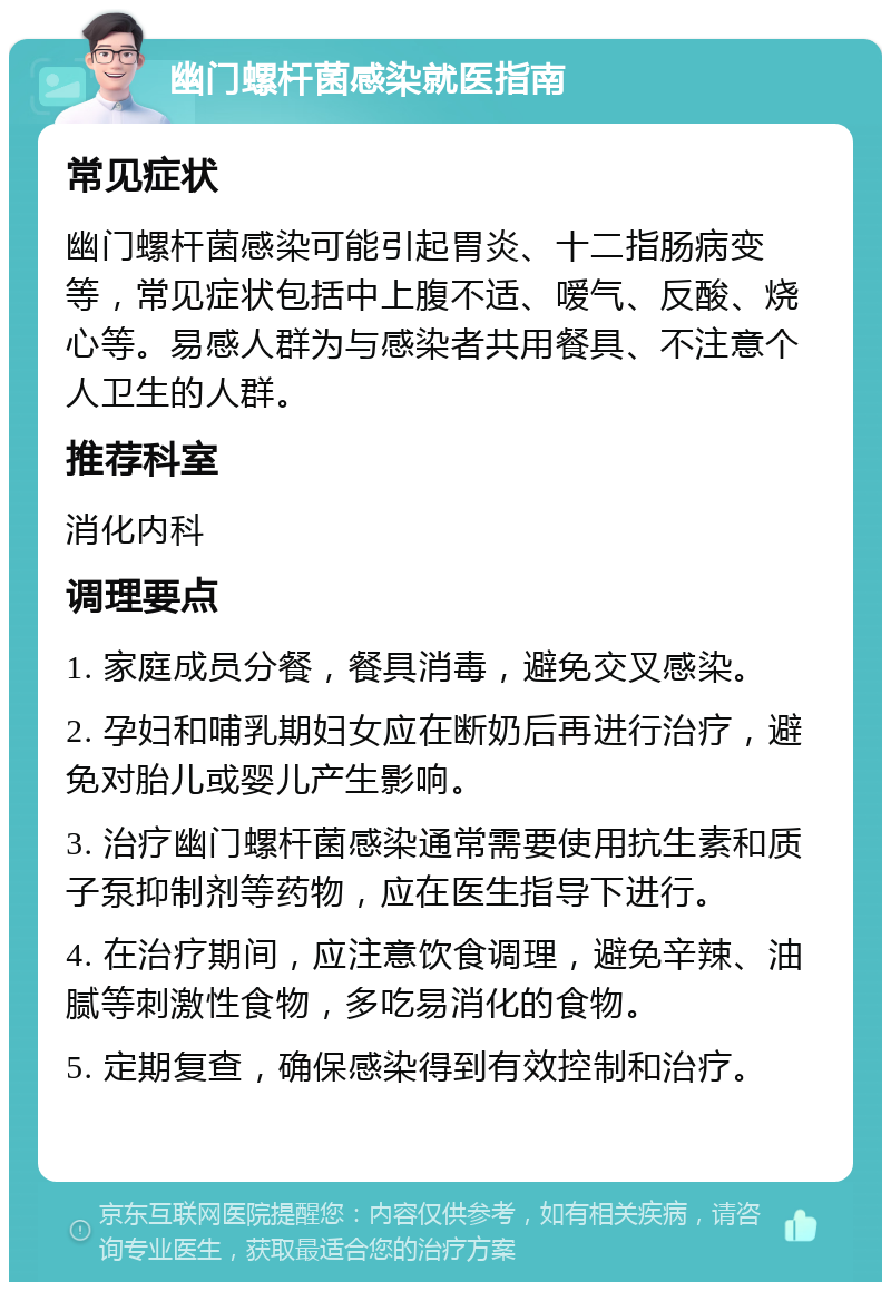 幽门螺杆菌感染就医指南 常见症状 幽门螺杆菌感染可能引起胃炎、十二指肠病变等，常见症状包括中上腹不适、嗳气、反酸、烧心等。易感人群为与感染者共用餐具、不注意个人卫生的人群。 推荐科室 消化内科 调理要点 1. 家庭成员分餐，餐具消毒，避免交叉感染。 2. 孕妇和哺乳期妇女应在断奶后再进行治疗，避免对胎儿或婴儿产生影响。 3. 治疗幽门螺杆菌感染通常需要使用抗生素和质子泵抑制剂等药物，应在医生指导下进行。 4. 在治疗期间，应注意饮食调理，避免辛辣、油腻等刺激性食物，多吃易消化的食物。 5. 定期复查，确保感染得到有效控制和治疗。