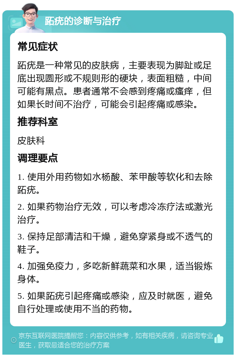 跖疣的诊断与治疗 常见症状 跖疣是一种常见的皮肤病，主要表现为脚趾或足底出现圆形或不规则形的硬块，表面粗糙，中间可能有黑点。患者通常不会感到疼痛或瘙痒，但如果长时间不治疗，可能会引起疼痛或感染。 推荐科室 皮肤科 调理要点 1. 使用外用药物如水杨酸、苯甲酸等软化和去除跖疣。 2. 如果药物治疗无效，可以考虑冷冻疗法或激光治疗。 3. 保持足部清洁和干燥，避免穿紧身或不透气的鞋子。 4. 加强免疫力，多吃新鲜蔬菜和水果，适当锻炼身体。 5. 如果跖疣引起疼痛或感染，应及时就医，避免自行处理或使用不当的药物。