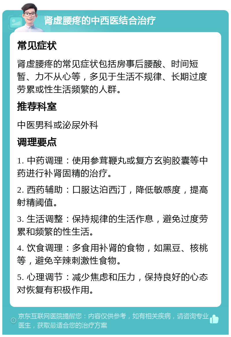 肾虚腰疼的中西医结合治疗 常见症状 肾虚腰疼的常见症状包括房事后腰酸、时间短暂、力不从心等，多见于生活不规律、长期过度劳累或性生活频繁的人群。 推荐科室 中医男科或泌尿外科 调理要点 1. 中药调理：使用参茸鞭丸或复方玄驹胶囊等中药进行补肾固精的治疗。 2. 西药辅助：口服达泊西汀，降低敏感度，提高射精阈值。 3. 生活调整：保持规律的生活作息，避免过度劳累和频繁的性生活。 4. 饮食调理：多食用补肾的食物，如黑豆、核桃等，避免辛辣刺激性食物。 5. 心理调节：减少焦虑和压力，保持良好的心态对恢复有积极作用。