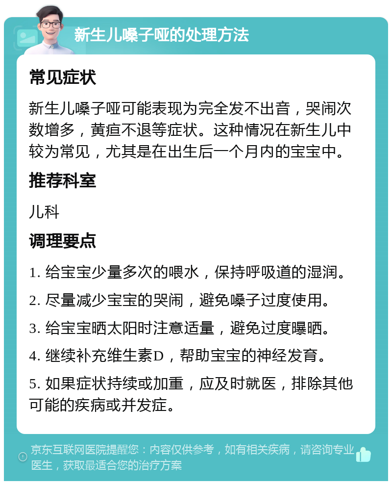 新生儿嗓子哑的处理方法 常见症状 新生儿嗓子哑可能表现为完全发不出音，哭闹次数增多，黄疸不退等症状。这种情况在新生儿中较为常见，尤其是在出生后一个月内的宝宝中。 推荐科室 儿科 调理要点 1. 给宝宝少量多次的喂水，保持呼吸道的湿润。 2. 尽量减少宝宝的哭闹，避免嗓子过度使用。 3. 给宝宝晒太阳时注意适量，避免过度曝晒。 4. 继续补充维生素D，帮助宝宝的神经发育。 5. 如果症状持续或加重，应及时就医，排除其他可能的疾病或并发症。