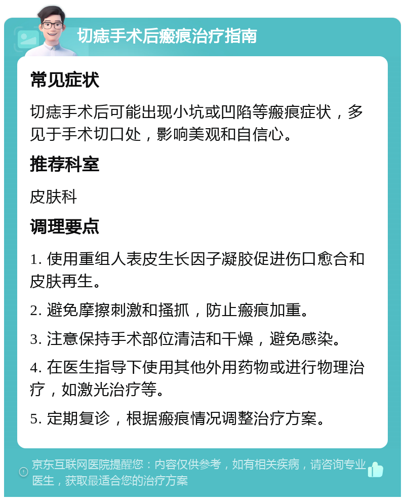 切痣手术后瘢痕治疗指南 常见症状 切痣手术后可能出现小坑或凹陷等瘢痕症状，多见于手术切口处，影响美观和自信心。 推荐科室 皮肤科 调理要点 1. 使用重组人表皮生长因子凝胶促进伤口愈合和皮肤再生。 2. 避免摩擦刺激和搔抓，防止瘢痕加重。 3. 注意保持手术部位清洁和干燥，避免感染。 4. 在医生指导下使用其他外用药物或进行物理治疗，如激光治疗等。 5. 定期复诊，根据瘢痕情况调整治疗方案。