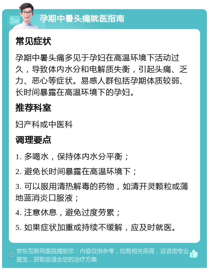 孕期中暑头痛就医指南 常见症状 孕期中暑头痛多见于孕妇在高温环境下活动过久，导致体内水分和电解质失衡，引起头痛、乏力、恶心等症状。易感人群包括孕期体质较弱、长时间暴露在高温环境下的孕妇。 推荐科室 妇产科或中医科 调理要点 1. 多喝水，保持体内水分平衡； 2. 避免长时间暴露在高温环境下； 3. 可以服用清热解毒的药物，如清开灵颗粒或蒲地蓝消炎口服液； 4. 注意休息，避免过度劳累； 5. 如果症状加重或持续不缓解，应及时就医。