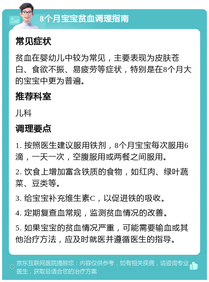 8个月宝宝贫血调理指南 常见症状 贫血在婴幼儿中较为常见，主要表现为皮肤苍白、食欲不振、易疲劳等症状，特别是在8个月大的宝宝中更为普遍。 推荐科室 儿科 调理要点 1. 按照医生建议服用铁剂，8个月宝宝每次服用6滴，一天一次，空腹服用或两餐之间服用。 2. 饮食上增加富含铁质的食物，如红肉、绿叶蔬菜、豆类等。 3. 给宝宝补充维生素C，以促进铁的吸收。 4. 定期复查血常规，监测贫血情况的改善。 5. 如果宝宝的贫血情况严重，可能需要输血或其他治疗方法，应及时就医并遵循医生的指导。